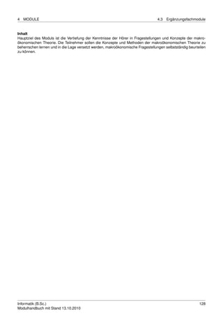 4   MODULE                                                                       4.3   Ergänzungsfachmodule


Inhalt
Hauptziel des Moduls ist die Vertiefung der Kenntnisse der Hörer in Fragestellungen und Konzepte der makro-
ökonomischen Theorie. Die Teilnehmer sollen die Konzepte und Methoden der makroökonomischen Theorie zu
beherrschen lernen und in die Lage versetzt werden, makroökonomische Fragestellungen selbstständig beurteilen
zu können.




Informatik (B.Sc.)                                                                                       128
Modulhandbuch mit Stand 13.10.2010
 