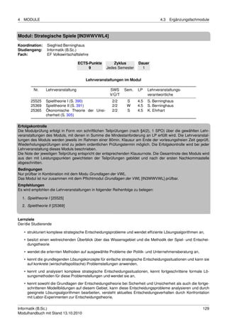 4   MODULE                                                                         4.3   Ergänzungsfachmodule



Modul: Strategische Spiele [IN3WWVWL4]

Koordination:      Siegfried Berninghaus
Studiengang:       Informatik (B.Sc.)
Fach:              EF Volkswirtschaftslehre

                                      ECTS-Punkte       Zyklus         Dauer
                                           9        Jedes Semester       1


                                         Lehrveranstaltungen im Modul

          Nr.     Lehrveranstaltung                   SWS     Sem.    LP    Lehrveranstaltungs-
                                                      V/Ü/T                 verantwortliche
         25525    Spieltheorie I (S. 390)              2/2      S     4.5   S. Berninghaus
         25369    Spieltheorie II (S. 391)             2/2      W     4.5   S. Berninghaus
         25365    Ökonomische Theorie der Unsi-        2/2      S     4.5   K. Ehrhart
                  cherheit (S. 305)

Erfolgskontrolle
Die Modulprüfung erfolgt in Form von schriftlichen Teilprüfungen (nach §4(2), 1 SPO) über die gewählten Lehr-
veranstaltungen des Moduls, mit denen in Summe die Mindestanforderung an LP erfüllt wird. Die Lehrveranstal-
tungen des Moduls werden jeweils im Rahmen einer 80min. Klausur am Ende der vorlesungsfreien Zeit geprüft.
Wiederholungsprüfungen sind zu jedem ordentlichen Prüfungstermin möglich. Die Erfolgskontrolle wird bei jeder
Lehrveranstaltung dieses Moduls beschrieben.
Die Note der jeweiligen Teilprüfung entspricht der entsprechenden Klausurnote. Die Gesamtnote des Moduls wird
aus den mit Leistungspunkten gewichteten der Teilprüfungen gebildet und nach der ersten Nachkommastelle
abgeschnitten.
Bedingungen
Nur prüfbar in Kombination mit dem Modu Grundlagen der VWL.
Das Modul ist nur zusammen mit dem Pﬂichtmodul Grundlagen der VWL [IN3WWVWL] prüfbar.
Empfehlungen
Es wird empfohlen die Lehrveranstaltungen in folgender Reihenfolge zu belegen:

    1. Spieltheorie I [25525]
    2. Spieltheorie II [25369]


Lernziele
Der/die Studierende

     • strukturiert komplexe strategische Entscheidungsprobleme und wendet efﬁziente Lösungsalgorithmen an,
     • besitzt einen weitreichenden Überblick über das Wissensgebiet und die Methodik der Spiel- und Entschei-
       dungstheorie
     • wendet die erlernten Methoden auf ausgewählte Probleme der Politik- und Unternehmensberatung an,
     • kennt die grundlegenden Lösungskonzepte für einfache strategische Entscheidungssituationen und kann sie
       auf konkrete (wirtschaftspolitische) Problemstellungen anwenden,
     • kennt und analysiert komplexe strategische Entscheidungssituationen, kennt fortgeschrittene formale Lö-
       sungsmethoden für diese Problemstellungen und wendet sie an,
     • kennt sowohl die Grundlagen der Entscheidungstheorie bei Sicherheit und Unsicherheit als auch die fortge-
       schrittenen Modellbildungen auf diesem Gebiet, kann diese Entscheidungsprobleme analysieren und durch
       geeignete Lösungsalgorithmen bearbeiten, versteht aktuelles Entscheidungsverhalten durch Konfrontation
       mit Labor-Experimenten zur Entscheidungstheorie.


Informatik (B.Sc.)                                                                                          129
Modulhandbuch mit Stand 13.10.2010
 