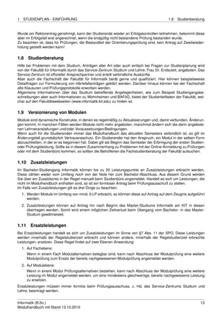 1   STUDIENPLAN - EINFÜHRUNG                                                              1.8   Studienberatung


Wurde ein Rektorantrag genehmigt, kann der Studierende wieder an Erfolgskontrollen teilnehmen, bekommt diese
aber im Erfolgsfall erst angerechnet, wenn die endgültig nicht bestandene Prüfung bestanden wurde.
Zu beachten ist, dass für Prüfungen, die Bestandteil der Orientierungsprüfung sind, kein Antrag auf Zweitwieder-
holung gestellt werden kann!


1.8    Studienberatung
Hilfe bei Problemen mit dem Studium, Anträgen aller Art oder auch einfach bei Fragen zur Studienplanung wird
von der Fakultät für Informatik durch das Service-Zentrum Studium und Lehre, Frau Dr. Endsuleit, angeboten. Das
Service-Zentrum ist ofﬁzieller Ansprechpartner und erteilt verbindliche Auskünfte.
Aber auch die Fachschaft der Fakultät für Informatik berät gerne und qualiﬁziert. Hier können beispielsweise
Detailfragen zur Formulierung von Härtefallanträgen geklärt werden. Darüber hinaus können bei der Fachschaft
alte Klausuren und Prüfungsprotokolle erworben werden.
Allgemeine Informationen über das Studium betreffende Angelegenheiten, wie zum Beispiel Studiengangsbe-
schreibungen aber auch Informationen zu Wohnheimen und BAFöG, bietet der Studienleitfaden der Fakultät, wel-
cher auf den Fakultätswebseiten (www.informatik.kit.edu) zu ﬁnden ist.


1.9    Versionierung von Modulen
Module sind dynamische Konstrukte, in denen es regelmäßig zu Aktualisierungen und, damit verbunden, Änderun-
gen kommt. In manchen Fällen werden Module nicht mehr angeboten, manchmal ändern sich die darin angebote-
nen Lehrveranstaltungen und/oder Voraussetzungen/Bedingungen.
Wenn auch für die Studierenden immer das Modulhandbuch des aktuellen Semesters verbindlich ist, so gilt im
Änderungsfall grundsätzlich Vertrauensschutz. Ein Studierender hat den Anspruch, ein Modul in der selben Form
abzuschließen, in der er es begonnen hat. Dabei gilt als Beginn das Semester der Erbringung der ersten Studien-
oder Prüfungsleistung. Sollte es in diesem Zusammenhang zu Problemen mit der Online-Anmeldung zu Prüfungen
oder mit dem Studienbüro kommen, so sollten die Betroffenen die Fachstudienberatung der Fakultät aufsuchen.


1.10     Zusatzleistungen
Im Bachelor-Studiengang Informatik können bis zu 20 Leistungspunkte an Zusatzleistungen erbracht werden.
Diese zählen weder vom Umfang noch von der Note her zum Bachelor-Abschluss. Aus diesem Grund werden
Sie über ein Zusatzkonto in der Regel manuell beim Studienbüro angemeldet. Handelt es sich um Leistungen, die
nicht im Modulhandbuch enthalten sind, so ist ein formloser Antrag beim Prüfungsausschuß zu stellen.
Im Falle von Zusatzleistungen gilt es drei Dinge zu beachten:
    1. Werden Module im Umfang von mind. 6 LP erbracht, so können diese auf Antrag auf dem Zeugnis aufgeführt
       werden.
    2. Zusatzleistungen können auf Antrag hin nach Beginn des Master-Studiums Informatik am KIT in diesen
       übertragen werden. Somit wird einem möglichen Zeitverlust beim Übergang vom Bachelor- in das Master-
       Studium gewährleistet.


1.11     Ersatzleistungen
Bei Ersatzleistungen handelt es sich um Zusatzleistungen im Sinne von §7 Abs. 11 der SPO. Diese Leistungen
werden innerhalb der Regelstudienzeit erbracht und können andere, innerhalb der Regelstudienzeit erbrachte
Leistungen, ersetzen. Diese Regel ﬁndet auf zwei Ebenen Anwendung:
    1. Auf Fachebene:
       Wenn in einem Fach Modulalternativen belegbar sind, kann nach Abschluss der Modulprüfung eine weitere
       Modulprüfung zum Ersatz der bereits nachgewiesenen Modulprüfung angemeldet werden.
    2. Auf Modulebene:
       Wenn in einem Modul Prüfungsalternativen bestehen, kann nach Abschluss der Modulprüfung eine weitere
       Leistung im Modul angemeldet werden, um eine mindestens gleichwertige, bereits nachgewiesene Leistung
       zu ersetzen.
Ersatzleistungen müssen immer formlos beim Prüfungsausschuss, z. Hd. des Service-Zentrums Studium und
Lehre, beantragt werden.


Informatik (B.Sc.)                                                                                           13
Modulhandbuch mit Stand 13.10.2010
 