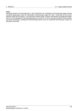 4   MODULE                                                                      4.3   Ergänzungsfachmodule


Inhalt
Das Modul besteht aus Veranstaltungen zu dem Problemkreis der strategischen Entscheidungen gegen bewusst
handelnde Gegenspieler sowie der individuellen Entscheidungen gegen die “Natur”. Aufbauend auf dem grund-
legenden Kalkül der Normalform- und Extensivform-Spiele werden zunächst verschiedene grundlegende strategi-
sche und nicht-strategische Entscheidungssituationen zusammen mit ihren Lösungen betrachtet. Darauf aufbau-
end werden komplexere, strategische Entscheidungssituationen (wie z.B. wiederholte Verhandlungen, Aufbau von
Reputation) behandelt.




Informatik (B.Sc.)                                                                                      130
Modulhandbuch mit Stand 13.10.2010
 