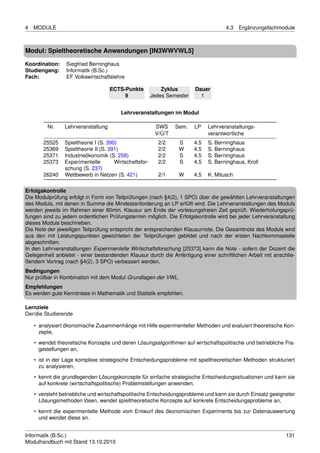 4   MODULE                                                                            4.3   Ergänzungsfachmodule



Modul: Spieltheoretische Anwendungen [IN3WWVWL5]

Koordination:    Siegfried Berninghaus
Studiengang:     Informatik (B.Sc.)
Fach:            EF Volkswirtschaftslehre

                                    ECTS-Punkte             Zyklus       Dauer
                                         9              Jedes Semester     1


                                        Lehrveranstaltungen im Modul

         Nr.    Lehrveranstaltung                        SWS     Sem.    LP    Lehrveranstaltungs-
                                                         V/Ü/T                 verantwortliche
       25525    Spieltheorie I (S. 390)                   2/2     S      4.5   S. Berninghaus
       25369    Spieltheorie II (S. 391)                  2/2     W      4.5   S. Berninghaus
       25371    Industrieökonomik (S. 258)                2/2     S      4.5   S. Berninghaus
       25373    Experimentelle        Wirtschaftsfor-     2/2     S      4,5   S. Berninghaus, Kroll
                schung (S. 237)
       26240    Wettbewerb in Netzen (S. 421)             2/1     W      4,5   K. Mitusch

Erfolgskontrolle
Die Modulprüfung erfolgt in Form von Teilprüfungen (nach §4(2), 1 SPO) über die gewählten Lehrveranstaltungen
des Moduls, mit denen in Summe die Mindestanforderung an LP erfüllt wird. Die Lehrveranstaltungen des Moduls
werden jeweils im Rahmen einer 80min. Klausur am Ende der vorlesungsfreien Zeit geprüft. Wiederholungsprü-
fungen sind zu jedem ordentlichen Prüfungstermin möglich. Die Erfolgskontrolle wird bei jeder Lehrveranstaltung
dieses Moduls beschrieben.
Die Note der jeweiligen Teilprüfung entspricht der entsprechenden Klausurnote. Die Gesamtnote des Moduls wird
aus den mit Leistungspunkten gewichteten der Teilprüfungen gebildet und nach der ersten Nachkommastelle
abgeschnitten.
In den Lehrveranstaltungen Experimentelle Wirtschaftsforschung [25373] kann die Note - sofern der Dozent die
Gelegenheit anbietet - einer bestandenden Klausur durch die Anfertigung einer schriftlichen Arbeit mit anschlie-
ßendem Vortrag (nach §4(2), 3 SPO) verbessert werden.
Bedingungen
Nur prüfbar in Kombination mit dem Modul Grundlagen der VWL.
Empfehlungen
Es werden gute Kenntnisse in Mathematik und Statistik empfohlen.

Lernziele
Der/die Studierende

    • analysiert ökonomische Zusammenhänge mit Hilfe experimenteller Methoden und evaluiert theoretische Kon-
      zepte,

    • wendet theoretische Konzepte und deren Lösungsalgorithmen auf wirtschaftspolitische und betriebliche Fra-
      gestellungen an,
    • ist in der Lage komplexe strategische Entscheidungsprobleme mit spieltheoretischen Methoden strukturiert
      zu analysieren,

    • kennt die grundlegenden Lösungskonzepte für einfache strategische Entscheidungssituationen und kann sie
      auf konkrete (wirtschaftspolitische) Problemstellungen anwenden,
    • versteht betriebliche und wirtschaftspolitische Entscheidungsprobleme und kann sie durch Einsatz geeigneter
      Lösungsmethoden lösen, wendet spieltheoretische Konzepte auf konkrete Entscheidungsprobleme an,

    • kennt die experimentelle Methode vom Entwurf des ökonomischen Experiments bis zur Datenauswertung
      und wendet diese an.


Informatik (B.Sc.)                                                                                           131
Modulhandbuch mit Stand 13.10.2010
 