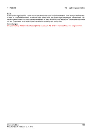 4   MODULE                                                                          4.3   Ergänzungsfachmodule


Inhalt
In den Vorlesungen werden sowohl individuelle Entscheidungen bei Unsicherheit als auch strategische Entschei-
dungen in Gruppen thematisiert. In den Übungen sollen die in den Vorlesungen dargelegten theoretischen Kon-
zepte und Resultate durch Fallstudien vertieft werden. In allen Veranstaltungen werden die theoretischen Konzepte
mit den Ergebnissen empirischer (experimenteller) Untersuchungen konfrontiert.
Anmerkungen
Die Veranstaltung Wettbewerb in Netzen [26240] wurde zum WS 2010/11 in dieses Modul neu aufgenommen.




Informatik (B.Sc.)                                                                                           132
Modulhandbuch mit Stand 13.10.2010
 