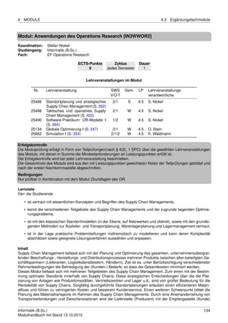 4   MODULE                                                                            4.3   Ergänzungsfachmodule



Modul: Anwendungen des Operations Research [IN3WWOR2]

Koordination:    Stefan Nickel
Studiengang:     Informatik (B.Sc.)
Fach:            EF Operations Research

                                     ECTS-Punkte         Zyklus          Dauer
                                          9          Jedes Semester        1


                                         Lehrveranstaltungen im Modul

         Nr.     Lehrveranstaltung                     SWS      Sem.    LP    Lehrveranstaltungs-
                                                       V/Ü/T                  verantwortliche
       25486     Standortplanung und strategisches       2/1      S     4.5   S. Nickel
                 Supply Chain Management (S. 392)
       25488     Taktisches und operatives Supply        2/1      W     4.5   S. Nickel
                 Chain Management (S. 402)
       25490     Software-Praktikum: OR-Modelle I        1/2      W     4.5   S. Nickel
                 (S. 384)
       25134     Globale Optimierung I (S. 247)          2/1      W     4.5   O. Stein
       25662     Simulation I (S. 354)                  2/1/2     W     4.5   K. Waldmann

Erfolgskontrolle
Die Modulprüfung erfolgt in Form von Teilprüfungen(nach § 4(2), 1 SPO) über die gewählten Lehrveranstaltungen
des Moduls, mit denen in Summe die Mindestanforderungen an Leistungspunkten erfüllt ist.
Die Erfolgskontrolle wird bei jeder Lehrveranstaltung beschrieben.
Die Gesamtnote des Moduls wird aus den mit Leistungspunkten gewichteten Noten der Teilprüfungen gebildet und
nach der ersten Nachkommastelle abgeschnitten.
Bedingungen
Nur prüfbar in Kombination mit dem Modul Grundlagen des OR.

Lernziele
Der/ die Studierende

    • ist vertraut mit wesentlichen Konzepten und Begriffen des Supply Chain Managements,
    • kennt die verschiedenen Teilgebiete des Supply Chain Managements und die zugrunde liegenden Optimie-
      rungsprobleme,
    • ist mit den klassischen Standortmodellen (in der Ebene, auf Netzwerken und diskret), sowie mit den grundle-
      genden Methoden zur Ausliefer- und Transportplanung, Warenlagerplanung und Lagermanagement vertraut,
    • ist in der Lage praktische Problemstellungen mathematisch zu modellieren und kann deren Komplexität
      abschätzen sowie geeignete Lösungsverfahren auswählen und anpassen.

Inhalt
Supply Chain Management befasst sich mit der Planung und Optimierung des gesamten, unternehmensübergrei-
fenden Beschaffungs-, Herstellungs- und Distributionsprozesses mehrerer Produkte zwischen allen beteiligten Ge-
schäftspartnern (Lieferanten, Logistikdienstleistern, Händlern). Ziel ist es, unter Berücksichtigung verschiedenster
Rahmenbedingungen die Befriedigung der (Kunden-) Bedarfe, so dass die Gesamtkosten minimiert werden.
Dieses Modul befasst sich mit mehreren Teilgebieten des Supply Chain Management. Zum einen mit der Bestim-
mung optimaler Standorte innerhalb von Supply Chains. Diese strategischen Entscheidungen über die die Plat-
zierung von Anlagen wie Produktionsstätten, Vertriebszentren und Lager u.ä., sind von großer Bedeutung für die
Rentabilität von Supply Chains. Sorgfältig durchgeführte Standortplanungen erlauben einen efﬁzienteren Materi-
alﬂuss und führen zu verringerten Kosten und besserem Kundenservice. Einen weiteren Schwerpunkt bildet die
Planung des Materialtransports im Rahmen des Supply Chain Managements. Durch eine Aneinanderreihung von
Transportverbindungen und Zwischenstationen wird die Lieferstelle (Produzent) mit der Empfangsstelle (Kunde)


Informatik (B.Sc.)                                                                                              134
Modulhandbuch mit Stand 13.10.2010
 
