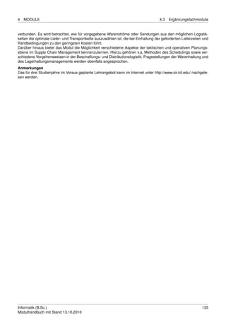 4   MODULE                                                                           4.3   Ergänzungsfachmodule


verbunden. Es wird betrachtet, wie für vorgegebene Warenströme oder Sendungen aus den möglichen Logistik-
ketten die optimale Liefer- und Transportkette auszuwählen ist, die bei Einhaltung der geforderten Lieferzeiten und
Randbedingungen zu den geringsten Kosten führt.
Darüber hinaus bietet das Modul die Möglichkeit verschiedene Aspekte der taktischen und operativen Planungs-
ebene im Supply Chain Management kennenzulernen. Hierzu gehören v.a. Methoden des Schedulings sowie ver-
schiedene Vorgehensweisen in der Beschaffungs- und Distributionslogistik. Fragestellungen der Warenhaltung und
des Lagerhaltungsmanagements werden ebenfalls angesprochen.
Anmerkungen
Das für drei Studienjahre im Voraus geplante Lehrangebot kann im Internet unter http://www.ior.kit.edu/ nachgele-
sen werden.




Informatik (B.Sc.)                                                                                             135
Modulhandbuch mit Stand 13.10.2010
 