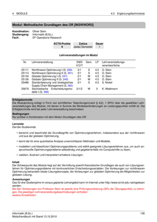 4   MODULE                                                                               4.3   Ergänzungsfachmodule



Modul: Methodische Grundlagen des OR [IN3WWOR3]

Koordination:     Oliver Stein
Studiengang:      Informatik (B.Sc.)
Fach:             EF Operations Research

                                      ECTS-Punkte            Zyklus         Dauer
                                           9             Jedes Semester       1


                                           Lehrveranstaltungen im Modul

          Nr.     Lehrveranstaltung                        SWS       Sem.   LP    Lehrveranstaltungs-
                                                           V/Ü/T                  verantwortliche
        25111     Nichtlineare Optimierung I (S. 299)       2/1       S     4.5   O. Stein
        25113     Nichtlineare Optimierung II (S. 301)      2/1       S     4.5   O. Stein
        25134     Globale Optimierung I (S. 247)            2/1       W     4.5   O. Stein
        25136     Globale Optimierung II (S. 249)           2/1       W     4.5   O. Stein
        25486     Standortplanung und strategisches         2/1       S     4.5   S. Nickel
                  Supply Chain Management (S. 392)
        25679     Stochastische Entscheidungsmo-           2/1/2      W     5     K. Waldmann
                  delle I (S. 398)

Erfolgskontrolle
Die Modulprüfung erfolgt in Form von schriftlichen Teilprüfungen(nach § 4(2), 1 SPO) über die gewählten Lehr-
veranstaltungen des Moduls, mit denen in Summe die Mindestanforderungen an Leistungspunkten erfüllt ist. Die
Erfolgskontrolle wird bei jeder Lehrveranstaltung beschrieben.
Bedingungen
Nur prüfbar in Kombination mit dem Modul Grundlagen des OR.

Lernziele
Der/die Studierende

    • benennt und beschreibt die Grundbegriffe von Optimierungsverfahren, insbesondere aus der nichtlinearen
      und aus der globalen Optimierung,
    • kennt die für eine quantitative Analyse unverzichtbaren Methoden und Modelle,
    • modelliert und klassiﬁziert Optimierungsprobleme und wählt geeignete Lösungsverfahren aus, um auch an-
      spruchsvolle Optimierungsprobleme selbständig und gegebenenfalls mit Computerhilfe zu lösen,
    • validiert, illustriert und interpretiert erhaltene Lösungen.

Inhalt
Der Schwerpunkt des Moduls liegt auf der Vermittlung sowohl theoretischer Grundlagen als auch von Lösungsver-
fahren für Optimierungsprobleme mit kontinuierlichen Entscheidungsvariablen. Die Vorlesungen zur nichtlinearen
Optimierung behandeln lokale Lösungskonzepte, die Vorlesungen zur globalen Optimierung die Möglichkeiten zur
globalen Lösung.
Anmerkungen
Das für drei Studienjahre im voraus geplante Lehrangebot kann im Internet unter http://www.ior.kit.edu nachgelesen
werden.
Bei den Vorlesungen von Professor Stein ist jeweils eine Prüfungsvorleistung (30% der Übungspunkte) zu erbrin-
gen. Die jeweiligen Lehrveranstaltungsbeschreibungen enthalten
weitere Einzelheiten.




Informatik (B.Sc.)                                                                                             136
Modulhandbuch mit Stand 13.10.2010
 