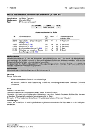 4   MODULE                                                                          4.3   Ergänzungsfachmodule



Modul: Stochastische Methoden und Simulation [IN3WWOR4]
Koordination:    Karl-Heinz Waldmann
Studiengang:     Informatik (B.Sc.)
Fach:            EF Operations Research

                                    ECTS-Punkte           Zyklus       Dauer
                                         9            Jedes Semester     1


                                        Lehrveranstaltungen im Modul

         Nr.    Lehrveranstaltung                      SWS      Sem.   LP    Lehrveranstaltungs-
                                                       V/Ü/T                 verantwortliche
       25679    Stochastische Entscheidungsmo-          2/1/2    W     5     K. Waldmann
                delle I (S. 398)
       25662    Simulation I (S. 354)                   2/1/2    W     4.5   K. Waldmann
       25665    Simulation II (S. 355)                  2/1/2    S     4.5   K. Waldmann
       25111    Nichtlineare Optimierung I (S. 299)      2/1     S     4.5   O. Stein
       25488    Taktisches und operatives Supply         2/1     W     4.5   S. Nickel
                Chain Management (S. 402)

Erfolgskontrolle
Die Modulprüfung erfolgt in Form von schriftlichen Teilprüfungen(nach § 4(2), 1 SPO) über die gewählten Lehr-
veranstaltungen des Moduls, mit denen in Summe die Mindestanforderungen an Leistungspunkten erfüllt ist. Die
Erfolgskontrolle wird bei jeder Lehrveranstaltung beschrieben.
Die Gesamtnote des Moduls wird aus den mit Leistungspunkten gewichteten Noten der Teilprüfungen gebildet und
nach der ersten Nachkommastelle abgeschnitten.
Bedingungen
Nur prüfbar in Kombination mit dem Modul Grundlagen des OR.

Lernziele
Der/die Studierende

    • kennt und versteht stochastische Zusammenhänge,

    • hat vertiefte Kenntnisse in der Modellierung, Analyse und Optimierung stochastischer Systeme in Ökonomie
      und Technik.

Inhalt
Überblick über den Inhalt:
Stochastische Entscheidungsmodelle I: Markov Ketten, Poisson Prozesse.
Simulation I: Erzeugung von Zufallszahlen, Monte Carlo Integration, Diskrete Simulation, Zufallszahlen diskreter
und stetiger Zufallsvariablen, statistische Analyse simulierter Daten.
Simulation II: Varianzreduzierende Verfahren, Simulation stochastischer Prozesse, Fallstudien.
Anmerkungen
Das für drei Studienjahre im Voraus geplante Lehrangebot kann im Internet unter http://www.ior.kit.edu/ nachgele-
sen werden.




Informatik (B.Sc.)                                                                                           137
Modulhandbuch mit Stand 13.10.2010
 