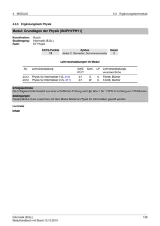 4   MODULE                                                                          4.3   Ergänzungsfachmodule


4.3.5 Ergänzungsfach Physik

Modul: Grundlagen der Physik [IN3PHYPHY1]

Koordination:    Busch
Studiengang:     Informatik (B.Sc.)
Fach:            EF Physik

                         ECTS-Punkte                    Zyklus                   Dauer
                             12            Jedes 2. Semester, Sommersemester       2


                                         Lehrveranstaltungen im Modul

         Nr.    Lehrveranstaltung                     SWS     Sem.    LP   Lehrveranstaltungs-
                                                      V/Ü/T                verantwortliche
         2312   Physik für Informatiker I (S. 310)     3/1     S       6   Feindt, Blümer
         2313   Physik für Informatiker II (S. 311)    3/1     W       6   Feindt, Blümer

Erfolgskontrolle
Die Erfolgskontrolle besteht aus einer schriftlichen Prüfung nach §4, Abs.1, Nr. 1 SPO im Umfang von 120 Minuten.
Bedingungen
Dieses Modul muss zusammen mit dem Modul Moderne Physik für Informatiker geprüft werden.

Lernziele
Inhalt




Informatik (B.Sc.)                                                                                           138
Modulhandbuch mit Stand 13.10.2010
 