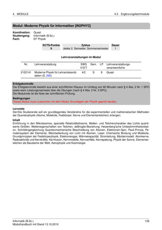 4   MODULE                                                                          4.3   Ergänzungsfachmodule



Modul: Moderne Physik für Informatiker [IN2PHY2]
Koordination:    Quast
Studiengang:     Informatik (B.Sc.)
Fach:            EF Physik

                        ECTS-Punkte                   Zyklus                     Dauer
                             9           Jedes 2. Semester, Sommersemester         1


                                       Lehrveranstaltungen im Modul

         Nr.     Lehrveranstaltung                     SWS     Sem.    LP   Lehrveranstaltungs-
                                                       V/Ü/T                verantwortliche
      2102141    Moderne Physik für Lehramtskandi-      4/2      S      9   Quast
                 daten (S. 293)

Erfolgskontrolle
Die Erfolgskontrolle besteht aus einer schriftlichen Klausur im Umfang von 90 Minuten nach § 4 Abs. 2 Nr. 1 SPO
sowie eiem Leistungsnachweis über die Übungen (nach § 4 Abs. 2 Nr. 3 SPO).
Die Modulnote ist die Note der schriftlichen Prüfung.
Bedingungen
Dieses Modul muss zusammen mit dem Modul Grundlagen der Physik geprüft werden.

Lernziele
Der/Die Studierende soll ein grundlegendes Verständnis für die experimentellen und mathematischen Methoden
der Quantenphysik (Atome, Moleküle, Festkörper, Kerne und Elementarteilchen) erlangen.
Inhalt
Einführung in den Mikrokosmos, spezielle Relativitätstheorie, Wellen- und Teilchencharakter des Lichts quanti-
sierte Größen, Welleneigenschaften von Teilchen, deBroglie-Beziehung, Heisenberg’sche Unbestimmtheitsrelati-
on, Schrödingergleichung Quantenmechanische Beschreibung von Atomen, Elektronen-Spin, Pauli-Prinzip, Pe-
riodensystem der Elemente, Wechselwirkung von Licht mit Atomen, Laser, Chemische Bindung und Moleküle,
Grundprinzipien der Festkörperphysik, Elektronengas, Wärmekapazität, Stromleitung, Bändermodell, Atomkerne,
Radioaktivität und Kernkräfte, Kernfusion, Kernmodelle, Kernzerfälle, Kernspaltung, Physik der Sonne, Elementar-
teilchen als Bausteine der Welt, Astrophysik und Kosmologie




Informatik (B.Sc.)                                                                                          139
Modulhandbuch mit Stand 13.10.2010
 