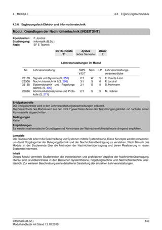 4   MODULE                                                                       4.3   Ergänzungsfachmodule


4.3.6 Ergänzungsfach Elektro- und Informationstechnik

Modul: Grundlagen der Nachrichtentechnik [IN3EITGNT]

Koordination:   F. Jondral
Studiengang:    Informatik (B.Sc.)
Fach:           EF E-Technik

                                     ECTS-Punkte       Zyklus        Dauer
                                         21        Jedes Semester      2


                                        Lehrveranstaltungen im Modul

         Nr.    Lehrveranstaltung                    SWS     Sem.    LP   Lehrveranstaltungs-
                                                     V/Ü/T                verantwortliche
       23109    Signale und Systeme (S. 352)          2/1     W      5    F. Puente León
       23506    Nachrichtentechnik I (S. 296)         3/1     S      6    F. Jondral
       23155    Systemdynamik und Regelungs-          2/1     S      5    S. Hohmann
                technik (S. 400)
       23616    Kommunikationssyteme und Proto-       2/1      S     5    M. Hübner
                kolle (S. 271)

Erfolgskontrolle
Die Erfolgskontrolle wird in den Lehrveranstaltungsbeschreibungen erläutert.
Die Gesamtnote des Moduls wird aus den mit LP gewichteten Noten der Teilprüfungen gebildet und nach der ersten
Kommastelle abgeschnitten.
Bedingungen
Keine.
Empfehlungen
Es werden mathematische Grundlagen und Kenntnisse der Wahrscheinlichkeitstheorie dringend empfohlen.

Lernziele
Der Studierende erlernt die Beschreibung von Systemen mittels Systemtheorie. Diese Konzepte werden verwendet,
um damit Vorgänge bei der Relegungstechnik und der Nachrichtenübertragung zu verstehen. Nach Besuch des
Moduls ist der Studierende über die Methoden der Nachrichtenübertragung und deren Realisierung in realen
Systemen informiert.
Inhalt
Dieses Modul vermittelt Studierenden die theoretischen und praktischen Aspekte der Nachrichtenübertragung.
Hierzu sind Grundkenntnisse in den Bereichen Systemtheorie, Regelungstechnik und Nachrichtentechnik uner-
lässlich. Zur weiteren Beschreibung siehe detaillierte Darstellung der einzelnen Lehrveranstaltungen.




Informatik (B.Sc.)                                                                                        140
Modulhandbuch mit Stand 13.10.2010
 