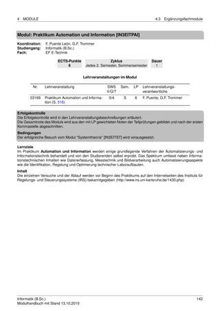 4   MODULE                                                                         4.3   Ergänzungsfachmodule



Modul: Praktikum Automation und Information [IN3EITPAI]
Koordination:   F. Puente León, G.F. Trommer
Studiengang:    Informatik (B.Sc.)
Fach:           EF E-Technik

                        ECTS-Punkte                  Zyklus                     Dauer
                             6          Jedes 2. Semester, Sommersemester         1


                                       Lehrveranstaltungen im Modul

         Nr.    Lehrveranstaltung                    SWS     Sem.    LP    Lehrveranstaltungs-
                                                     V/Ü/T                 verantwortliche
       23169    Praktikum Automation und Informa-     0/4      S      6    F. Puente, G.F. Trommer
                tion (S. 316)

Erfolgskontrolle
Die Erfolgskontrolle wird in den Lehrveranstaltungsbeschreibungen erläutert.
Die Gesamtnote des Moduls wird aus den mit LP gewichteten Noten der Teilprüfungen gebildet und nach der ersten
Kommastelle abgeschnitten.
Bedingungen
Der erfolgreiche Besuch vom Modul “Systemtheorie” [IN3EITST] wird vorausgesetzt.

Lernziele
Im Praktikum Automation und Information werden einige grundlegende Verfahren der Automatisierungs- und
Informationstechnik behandelt und von den Studierenden selbst erprobt. Das Spektrum umfasst neben Informa-
tionstechnischen Inhalten wie Datenerfassung, Messtechnik und Bildverarbeitung auch Automatisierungsaspekte
wie die Identiﬁkation, Regelung und Optimierung technischer Laboraufbauten.
Inhalt
Die einzelnen Versuche und der Ablauf werden vor Beginn des Praktikums auf den Internetseiten des Instituts für
Regelungs- und Steuerungssysteme (IRS) bekanntgegeben (http://www.irs.uni-karlsruhe.de/1430.php)




Informatik (B.Sc.)                                                                                         142
Modulhandbuch mit Stand 13.10.2010
 