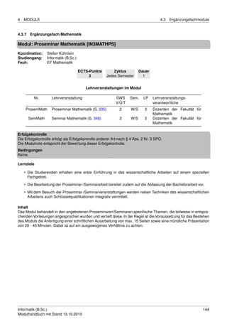 4   MODULE                                                                             4.3   Ergänzungsfachmodule


4.3.7 Ergänzungsfach Mathematik

Modul: Proseminar Mathematik [IN3MATHPS]
Koordination:    Stefan Kühnlein
Studiengang:     Informatik (B.Sc.)
Fach:            EF Mathematik

                                      ECTS-Punkte         Zyklus           Dauer
                                           3          Jedes Semester         1


                                         Lehrveranstaltungen im Modul

         Nr.        Lehrveranstaltung                      SWS      Sem.     LP    Lehrveranstaltungs-
                                                           V/Ü/T                   verantwortliche
    ProsemMath      Proseminar Mathematik (S. 335)            2      W/S     3     Dozenten der Fakultät für
                                                                                   Mathematik
      SemMath       Seminar Mathematik (S. 348)               2      W/S     3     Dozenten der Fakultät für
                                                                                   Mathematik

Erfolgskontrolle
Die Erfolgskontrolle erfolgt als Erfolgskontrolle anderer Art nach § 4 Abs. 2 Nr. 3 SPO.
Die Modulnote entspricht der Bewertung dieser Erfolgskontrolle.
Bedingungen
Keine.

Lernziele

    • Die Studierenden erhalten eine erste Einführung in das wissenschaftliche Arbeiten auf einem speziellen
      Fachgebiet.

    • Die Bearbeitung der Proseminar-/Seminararbeit bereitet zudem auf die Abfassung der Bachelorarbeit vor.
    • Mit dem Besuch der Proseminar-/Seminarveranstaltungen werden neben Techniken des wissenschaftlichen
      Arbeitens auch Schlüsselqualiﬁkationen integrativ vermittelt.

Inhalt
Das Modul behandelt in den angebotenen Proseminaren/Seminaren speziﬁsche Themen, die teilweise in entspre-
chenden Vorlesungen angesprochen wurden und vertieft diese. In der Regel ist die Voraussetzung für das Bestehen
des Moduls die Anfertigung einer schriftlichen Ausarbeitung von max. 15 Seiten sowie eine mündliche Präsentation
von 20 - 45 Minuten. Dabei ist auf ein ausgewogenes Verhältnis zu achten.




Informatik (B.Sc.)                                                                                             144
Modulhandbuch mit Stand 13.10.2010
 