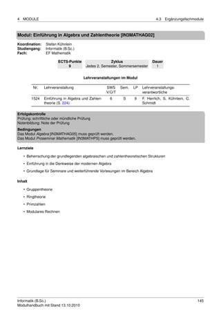 4   MODULE                                                                       4.3   Ergänzungsfachmodule



Modul: Einführung in Algebra und Zahlentheorie [IN3MATHAG02]

Koordination:       Stefan Kühnlein
Studiengang:        Informatik (B.Sc.)
Fach:               EF Mathematik

                           ECTS-Punkte                 Zyklus                 Dauer
                                9         Jedes 2. Semester, Sommersemester     1


                                         Lehrveranstaltungen im Modul

         Nr.    Lehrveranstaltung                   SWS     Sem.   LP   Lehrveranstaltungs-
                                                    V/Ü/T               verantwortliche
         1524   Einführung in Algebra und Zahlen-     6      S     9    F. Herrlich, S. Kühnlein, C.
                theorie (S. 224)                                        Schmidt

Erfolgskontrolle
Prüfung: schriftliche oder mündliche Prüfung
Notenbildung: Note der Prüfung
Bedingungen
Das Modul Algebra [IN3MATHAG05] muss geprüft werden.
Das Modul Proseminar Mathematik [IN3MATHPS] muss geprüft werden.

Lernziele

    • Beherrschung der grundlegenden algebraischen und zahlentheoretischen Strukturen
    • Einführung in die Denkweise der modernen Algebra
    • Grundlage für Seminare und weiterführende Vorlesungen im Bereich Algebra

Inhalt

    • Gruppentheorie
    • Ringtheorie

    • Primzahlen
    • Modulares Rechnen




Informatik (B.Sc.)                                                                                     145
Modulhandbuch mit Stand 13.10.2010
 