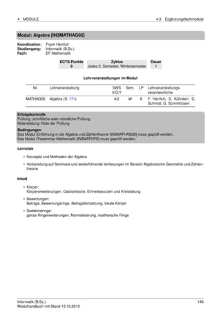 4   MODULE                                                                        4.3   Ergänzungsfachmodule



Modul: Algebra [IN3MATHAG05]

Koordination:    Frank Herrlich
Studiengang:     Informatik (B.Sc.)
Fach:            EF Mathematik

                         ECTS-Punkte                  Zyklus                   Dauer
                              9           Jedes 2. Semester, Wintersemester      1


                                       Lehrveranstaltungen im Modul

         Nr.       Lehrveranstaltung                    SWS      Sem.    LP   Lehrveranstaltungs-
                                                        V/Ü/T                 verantwortliche
     MATHAG05      Algebra (S. 171)                       4/2       W    8    F. Herrlich, S. Kühnlein, C.
                                                                              Schmidt, G. Schmithüsen

Erfolgskontrolle
Prüfung: schriftliche oder mündliche Prüfung
Notenbildung: Note der Prüfung
Bedingungen
Das Modul Einführung in die Algebra und Zahlentheorie [IN3MATHAG02] muss geprüft werden.
Das Modul Proseminar Mathematik [IN3MATHPS] muss geprüft werden.

Lernziele

    • Konzepte und Methoden der Algebra
    • Vorbereitung auf Seminare und weiterführende Vorlesungen im Bereich Algebraische Geometrie und Zahlen-
      theorie

Inhalt

    • Körper:
      Körpererweiterungen, Galoistheorie, Einheitswurzeln und Kreisteilung
    • Bewertungen:
      Beträge, Bewertungsringe, Betragsfortsetzung, lokale Körper
    • Dedekindringe:
      ganze Ringerweiterungen, Normalisierung, noethersche Ringe




Informatik (B.Sc.)                                                                                           146
Modulhandbuch mit Stand 13.10.2010
 