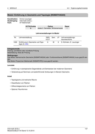 4   MODULE                                                                        4.3   Ergänzungsfachmodule



Modul: Einführung in Geometrie und Topologie [IN3MATHAG03]

Koordination:    Enrico Leuzinger
Studiengang:     Informatik (B.Sc.)
Fach:            EF Mathematik

                         ECTS-Punkte                    Zyklus                  Dauer
                              9             Jedes 2. Semester, Wintersemester     1


                                          Lehrveranstaltungen im Modul

         Nr.    Lehrveranstaltung                     SWS     Sem.   LP   Lehrveranstaltungs-
                                                      V/Ü/T               verantwortliche
         1026   Einführung in Geometrie und Topo-       6      W      9   S. Kühnlein, E. Leuzinger
                logie (S. 229)

Erfolgskontrolle
Prüfung: schriftliche oder mündliche Prüfung
Notenbildung: Note der Prüfung
Bedingungen
Das Modul Riemannsche Geometrie [IN3MATHAG04] oder Funktionentheorie [IN3MATHAN04] muss geprüft wer-
den.
Das Modul Proseminar Mathematik [IN3MATHPS] muss geprüft werden.

Lernziele

    • Einführung in exemplarische Gegenstände und Denkweisen der modernen Geometrie
    • Vorbereitung auf Seminare und weiterführende Vorlesungen im Bereich Geometrie

Inhalt

    • Topologische und metrische Räume
    • Klassiﬁkation von Flächen
    • Differentialgeometrie von Flächen

    • Optional: Raumformen




Informatik (B.Sc.)                                                                                      147
Modulhandbuch mit Stand 13.10.2010
 