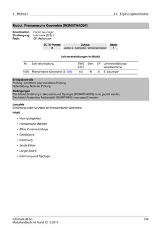 4   MODULE                                                                       4.3    Ergänzungsfachmodule



Modul: Riemannsche Geometrie [IN3MATHAG04]
Koordination:    Enrico Leuzinger
Studiengang:     Informatik (B.Sc.)
Fach:            EF Mathematik

                           ECTS-Punkte                 Zyklus                  Dauer
                                9          Jedes 2. Semester, Wintersemester     1


                                         Lehrveranstaltungen im Modul

         Nr.    Lehrveranstaltung                    SWS     Sem.   LP   Lehrveranstaltungs-
                                                     V/Ü/T               verantwortliche
         1036   Riemannsche Geometrie (S. 345)        4/2     W      9   E. Leuzinger

Erfolgskontrolle
Prüfung: schriftliche oder mündliche Prüfung
Notenbildung: Note der Prüfung
Bedingungen
Das Modul Einführung in Geometrie und Topologie [IN3MATHAG03] muss geprüft werden.
Das Modul Proseminar Mathematik [IN3MATHPS] muss geprüft werden.

Lernziele
Einführung in die Konzepte der Riemannschen Geometrie
Inhalt

    • Mannigfaltigkeiten
    • Riemannsche Metriken
    • Afﬁne Zusammenhänge
    • Geodätische

    • Krümmung
    • Jacobi-Felder
    • Längen-Metrik
    • Krümmung und Topologie




Informatik (B.Sc.)                                                                                      148
Modulhandbuch mit Stand 13.10.2010
 