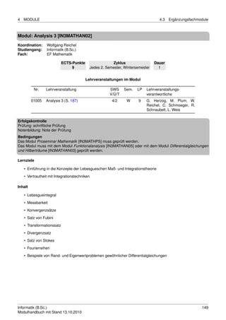 4   MODULE                                                                           4.3   Ergänzungsfachmodule



Modul: Analysis 3 [IN3MATHAN02]
Koordination:    Wolfgang Reichel
Studiengang:     Informatik (B.Sc.)
Fach:            EF Mathematik

                            ECTS-Punkte                    Zyklus                  Dauer
                                 9             Jedes 2. Semester, Wintersemester     1


                                          Lehrveranstaltungen im Modul

          Nr.    Lehrveranstaltung                        SWS     Sem.   LP   Lehrveranstaltungs-
                                                          V/Ü/T               verantwortliche
         01005   Analysis 3 (S. 187)                       4/2     W     9    G. Herzog, M. Plum, W.
                                                                              Reichel, C. Schmoeger, R.
                                                                              Schnaubelt, L. Weis

Erfolgskontrolle
Prüfung: schriftliche Prüfung
Notenbildung: Note der Prüfung
Bedingungen
Das Modul Proseminar Mathematik [IN3MATHPS] muss geprüft werden.
Das Modul muss mit dem Modul Funktionalanalysis [IN3MATHAN05] oder mit dem Modul Differentialgleichungen
und Hilberträume [IN3MATHAN03] geprüft werden.

Lernziele

    • Einführung in die Konzepte der Lebesgueschen Maß- und Integrationstheorie
    • Vertrautheit mit Integrationstechniken

Inhalt

    • Lebesgueintegral
    • Messbarkeit
    • Konvergenzsätze

    • Satz von Fubini
    • Transformationssatz
    • Divergenzsatz
    • Satz von Stokes

    • Fourierreihen
    • Beispiele von Rand- und Eigenwertproblemen gewöhnlicher Differentialgleichungen




Informatik (B.Sc.)                                                                                         149
Modulhandbuch mit Stand 13.10.2010
 