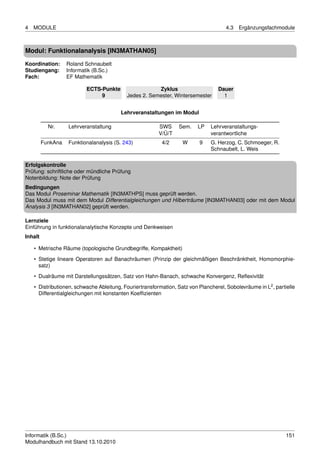 4   MODULE                                                                            4.3   Ergänzungsfachmodule



Modul: Funktionalanalysis [IN3MATHAN05]
Koordination:      Roland Schnaubelt
Studiengang:       Informatik (B.Sc.)
Fach:              EF Mathematik

                           ECTS-Punkte                 Zyklus                      Dauer
                                9          Jedes 2. Semester, Wintersemester         1


                                         Lehrveranstaltungen im Modul

           Nr.     Lehrveranstaltung                     SWS      Sem.    LP   Lehrveranstaltungs-
                                                         V/Ü/T                 verantwortliche
         FunkAna   Funktionalanalysis (S. 243)            4/2      W       9   G. Herzog, C. Schmoeger, R.
                                                                               Schnaubelt, L. Weis

Erfolgskontrolle
Prüfung: schriftliche oder mündliche Prüfung
Notenbildung: Note der Prüfung
Bedingungen
Das Modul Proseminar Mathematik [IN3MATHPS] muss geprüft werden.
Das Modul muss mit dem Modul Differentialgleichungen und Hilberträume [IN3MATHAN03] oder mit dem Modul
Analysis 3 [IN3MATHAN02] geprüft werden.

Lernziele
Einführung in funktionalanalytische Konzepte und Denkweisen
Inhalt

    • Metrische Räume (topologische Grundbegriffe, Kompaktheit)
    • Stetige lineare Operatoren auf Banachräumen (Prinzip der gleichmäßigen Beschränktheit, Homomorphie-
      satz)

    • Dualräume mit Darstellungssätzen, Satz von Hahn-Banach, schwache Konvergenz, Reﬂexivität
    • Distributionen, schwache Ableitung, Fouriertransformation, Satz von Plancherel, Sobolevräume in L2 , partielle
      Differentialgleichungen mit konstanten Koefﬁzienten




Informatik (B.Sc.)                                                                                              151
Modulhandbuch mit Stand 13.10.2010
 