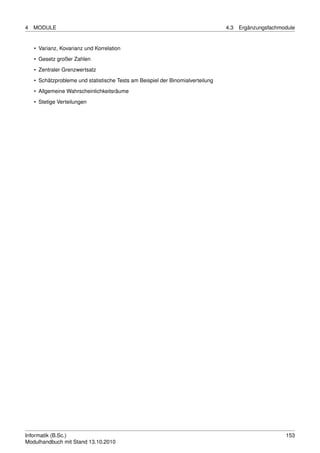 4   MODULE                                                                       4.3   Ergänzungsfachmodule


    • Varianz, Kovarianz und Korrelation
    • Gesetz großer Zahlen

    • Zentraler Grenzwertsatz
    • Schätzprobleme und statistische Tests am Beispiel der Binomialverteilung
    • Allgemeine Wahrscheinlichkeitsräume

    • Stetige Verteilungen




Informatik (B.Sc.)                                                                                     153
Modulhandbuch mit Stand 13.10.2010
 