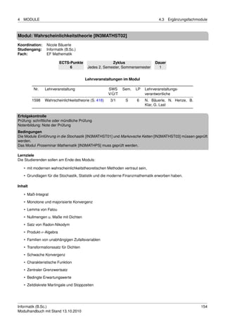 4   MODULE                                                                        4.3   Ergänzungsfachmodule



Modul: Wahrscheinlichkeitstheorie [IN3MATHST02]
Koordination:    Nicole Bäuerle
Studiengang:     Informatik (B.Sc.)
Fach:            EF Mathematik

                          ECTS-Punkte                 Zyklus                   Dauer
                               6         Jedes 2. Semester, Sommersemester       1


                                        Lehrveranstaltungen im Modul

         Nr.    Lehrveranstaltung                     SWS     Sem.   LP   Lehrveranstaltungs-
                                                      V/Ü/T               verantwortliche
         1598   Wahrscheinlichkeitstheorie (S. 418)    3/1     S     6    N. Bäuerle, N. Henze, B.
                                                                          Klar, G. Last

Erfolgskontrolle
Prüfung: schriftliche oder mündliche Prüfung
Notenbildung: Note der Prüfung
Bedingungen
Die Module Einführung in die Stochastik [IN3MATHST01] und Markovsche Ketten [IN3MATHST03] müssen geprüft
werden.
Das Modul Proseminar Mathematik [IN3MATHPS] muss geprüft werden.

Lernziele
Die Studierenden sollen am Ende des Moduls:

    • mit modernen wahrscheinlichkeitstheoretischen Methoden vertraut sein,

    • Grundlagen für die Stochastik, Statistik und die moderne Finanzmathematik erworben haben.

Inhalt

    • Maß-Integral
    • Monotone und majorisierte Konvergenz
    • Lemma von Fatou
    • Nullmengen u. Maße mit Dichten

    • Satz von Radon-Nikodym
    • Produkt-σ-Algebra
    • Familien von unabhängigen Zufallsvariablen

    • Transformationssatz für Dichten
    • Schwache Konvergenz
    • Charakteristische Funktion
    • Zentraler Grenzwertsatz

    • Bedingte Erwartungswerte
    • Zeitdiskrete Martingale und Stoppzeiten




Informatik (B.Sc.)                                                                                      154
Modulhandbuch mit Stand 13.10.2010
 
