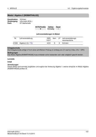 4   MODULE                                                                           4.3   Ergänzungsfachmodule



Modul: Algebra 2 [IN3MATHALG2]

Koordination:    Kühnlein
Studiengang:     Informatik (B.Sc.)
Fach:            EF Mathematik

                                       ECTS-Punkte       Zyklus      Dauer
                                            9           Einmallig      1


                                        Lehrveranstaltungen im Modul

          Nr.    Lehrveranstaltung                     SWS     Sem.    LP    Lehrveranstaltungs-
                                                       V/Ü/T                 verantwortliche
         01520   Algebra 2 (S. 172)                    4/2/0     S      9    Kühnlein

Erfolgskontrolle
Die Erfolgskontrolle erfolgt in Form einer schriftlichen Prüfung im Umfang von 2 h nach § 4 Abs. 2 Nr. 1 SPO.
Bedingungen
Das Modul Algebra [IN3MATHAG05] muss entweder schon bestanden sein oder zeitgleich geprüft werden.

Lernziele
Inhalt
Anmerkungen
Dieses Modul wird einmalig angeboten und ergänzt die Vorlesung Algebra 1, welche temporär im Modul Algebra
[IN3MATHAG05] prüfbar ist.




Informatik (B.Sc.)                                                                                              157
Modulhandbuch mit Stand 13.10.2010
 