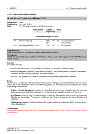 4   MODULE                                                                          4.3   Ergänzungsfachmodule


4.3.8 Ergänzungsfach Maschinenbau

Modul: Virtual Engineering I [IN3MACHVE1]

Koordination:    Maier
Studiengang:     Informatik (B.Sc.)
Fach:            EF Informationsmanagement im Ingenieurwesen

                                    ECTS-Punkte          Zyklus        Dauer
                                         6            Unregelmäßig       1


                                        Lehrveranstaltungen im Modul

         Nr.    Lehrveranstaltung                      SWS     Sem.    LP    Lehrveranstaltungs-
                                                       V/Ü/T                 verantwortliche
        21352   Virtual Engineering I (S. 411)          2/3      W      6    J. Ovtcharova

Erfolgskontrolle
Die Erfolgskontrolle wird in der Lehrveranstaltungsbeschreibung erläutert.
Bedingungen
Die Module Virtual Engineering II [IN3INMACHVE2] und Product Lifecycle Management [IN3MACHPMI] müssen
geprüft werden.

Lernziele
Der/ die Studierende

    • Versteht das Konzept des Virtual Engineering im Kontext der Virtuellen Produktentstehung,

    • Besitzt grundlegende Kenntnisse in den Bereichen Product Lifecycle Management, Computer Aided Design,
      Computer Aided Engineering, Computer Aided Manufacturing,
    • ist in der Lage, gängige CAx- und PLM-Systeme im Produktentstehungsprozess einzusetzen.

Inhalt
Die Vorlesung vermittelt die Informationstechnischen Zusammenhänge der virtuellen Produktentstehung. Dabei
stehen die in der industriellen Praxis verwendeten IT-Systeme zur Unterstützung der Prozesskette des Virtual
Engineerings im Mittelpunkt:

    • Product Lifecycle Management befasst sich mit der Datenverwaltung und -integration über den gesamten
      Lebenszyklus eines Produktes, angefangen mit der Konzeptphase bis zu Demontage und Recycling;
    • CAx-Systeme für die virtuelle Produktentstehung ermöglichen die erweiterte geometrische und funktionale
      Modellierung des digitalen Produktes im Hinblick auf die Planung, Konstruktion, Fertigung, Montage und
      Wartung;

    • Validierungssysteme ermöglichen die Überprüfung des Produktes im Hinblick auf Statik, Dynamik, Sicher-
      heit und Baubarkeit;

Anmerkungen
Dieses Modul wurde im Umfang reduziert. Für Wiederholer steht die alte Prüfung im WS 10/11 in vollem Umfang
zur Verfügung.




Informatik (B.Sc.)                                                                                        158
Modulhandbuch mit Stand 13.10.2010
 