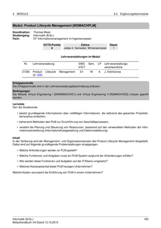 4   MODULE                                                                          4.3   Ergänzungsfachmodule



Modul: Product Lifecycle Management [IN3MACHPLM]

Koordination:    Thomas Maier
Studiengang:     Informatik (B.Sc.)
Fach:            EF Informationsmanagement im Ingenieurwesen

                           ECTS-Punkte                 Zyklus                    Dauer
                                6          Jedes 2. Semester, Wintersemester       1


                                         Lehrveranstaltungen im Modul

         Nr.    Lehrveranstaltung                      SWS     Sem.    LP    Lehrveranstaltungs-
                                                       V/Ü/T                 verantwortliche
        21350   Product     Lifecycle   Management      3/1      W      6    J. Ovtcharova
                (S. 328)

Erfolgskontrolle
Die Erfolgskontrolle wird in der Lehrveranstaltungsbeschreibung erläutert.
Bedingungen
Die Module Virtual Engineering I [IN3INMACHVE1] und Virtual Engineering II [IN3MACHVE2] müssen geprüft
werden.

Lernziele
Der/ die Studierende

    • besitzt grundlegende Informationen über vielfältigen Informationen, die während des gesamten Produktle-
      benszyklus entstehen,

    • beherrscht Methoden des PLM zur Durchführung von Geschäftsprozessen,
    • versteht die Planung und Steuerung von Ressourcen, basierend auf den verwendeten Methoden der Infor-
      mationsverarbeitung (Informationsﬂussgestaltung und Datenmodellierung).

Inhalt
In der Vorlesung wird der Management- und Organisationsansatz des Product Lifecycle Management dargestellt.
Dabei wird auf folgende grundlegende Problemstellungen eingegangen:

    • Welche Anforderungen werden an PLM gestellt?

    • Welche Funktionen und Aufgaben muss ein PLM-System aufgrund der Anforderungen erfüllen?
    • Wie werden diese Funktionen und Aufgaben auf der IT-Ebene umgesetzt?
    • Welches Nutzenpotential bietet PLM heutigen Unternehmen?

Welche Kosten verursacht die Einführung von PLM in einem Unternehmen?




Informatik (B.Sc.)                                                                                        160
Modulhandbuch mit Stand 13.10.2010
 