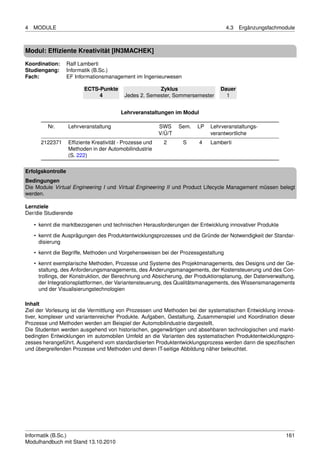 4   MODULE                                                                          4.3   Ergänzungsfachmodule



Modul: Efﬁziente Kreativität [IN3MACHEK]
Koordination:      Ralf Lamberti
Studiengang:       Informatik (B.Sc.)
Fach:              EF Informationsmanagement im Ingenieurwesen

                         ECTS-Punkte                    Zyklus                    Dauer
                              4            Jedes 2. Semester, Sommersemester        1


                                         Lehrveranstaltungen im Modul

         Nr.       Lehrveranstaltung                      SWS     Sem.   LP   Lehrveranstaltungs-
                                                          V/Ü/T               verantwortliche
      2122371      Efﬁziente Kreativität - Prozesse und    2       S     4    Lamberti
                   Methoden in der Automobilindustrie
                   (S. 222)

Erfolgskontrolle
Bedingungen
Die Module Virtual Engineering I und Virtual Engineering II und Product Lifecycle Management müssen belegt
werden.

Lernziele
Der/die Studierende

    • kennt die marktbezogenen und technischen Herausforderungen der Entwicklung innovativer Produkte
    • kennt die Ausprägungen des Produktentwicklungsprozesses und die Gründe der Notwendigkeit der Standar-
      disierung

    • kennt die Begriffe, Methoden und Vorgehensweisen bei der Prozessgestaltung
    • kennt exemplarische Methoden, Prozesse und Systeme des Projektmanagements, des Designs und der Ge-
      staltung, des Anforderungsmanagements, des Änderungsmanagements, der Kostensteuerung und des Con-
      trollings, der Konstruktion, der Berechnung und Absicherung, der Produktionsplanung, der Datenverwaltung,
      der Integrationsplattformen, der Variantensteuerung, des Qualitätsmanagements, des Wissensmanagements
      und der Visualisierungstechnologien

Inhalt
Ziel der Vorlesung ist die Vermittlung von Prozessen und Methoden bei der systematischen Entwicklung innova-
tiver, komplexer und variantenreicher Produkte. Aufgaben, Gestaltung, Zusammenspiel und Koordination dieser
Prozesse und Methoden werden am Beispiel der Automobilindustrie dargestellt.
Die Studenten werden ausgehend von historischen, gegenwärtigen und absehbaren technologischen und markt-
bedingten Entwicklungen im automobilen Umfeld an die Varianten des systematischen Produktentwicklungspro-
zesses herangeführt. Ausgehend vom standardisierten Produktentwicklungsprozess werden dann die speziﬁschen
und übergreifenden Prozesse und Methoden und deren IT-seitige Abbildung näher beleuchtet.




Informatik (B.Sc.)                                                                                         161
Modulhandbuch mit Stand 13.10.2010
 