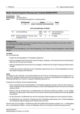 4   MODULE                                                                         4.3   Ergänzungsfachmodule



Modul: Rechnerintegrierte Planung neuer Produkte [IN3MACHRPP]

Koordination:    Maier
Studiengang:     Informatik (B.Sc.)
Fach:            EF Informationsmanagement im Ingenieurwesen

                        ECTS-Punkte                   Zyklus                     Dauer
                             4           Jedes 2. Semester, Sommersemester         1


                                        Lehrveranstaltungen im Modul

         Nr.    Lehrveranstaltung                     SWS       Sem.   LP   Lehrveranstaltungs-
                                                      V/Ü/T                 verantwortliche
        21387   Rechnerintegrierte Planung neuer       2/0       S     4    R. Kläger
                Produkte (S. 341)

Erfolgskontrolle
Die Erfolgskontrolle erfolgt in Form einer mündlichen Prüfung im Umfang von 30 Minuten (nach § 4(2), 2 SPO).
Die Note entspricht der Note der Prüfung.
Bedingungen
Die Module Virtual Engineering I und Virtual Engineering II und Product Lifecycle Management müssen belegt
werden.

Lernziele
Der/ die Studierende

    • versteht die Standardabläufe im Produktplanungsbereich,
    • besitzt grundlegende Kenntnisse über Zusammenhänge, Vorgänge und Strukturelemente als Handlungsleit-
      faden bei der Planung neuer Produkte,
    • besitzt grundlegende Kenntnisse über die Grundlagen und Merkmale der Rapid Prototyping Verfahrenstech-
      nologien,
    • versteht die simultane Unterstützung des Produktplanungsprozesses durch entwicklungsbegleitend einsetz-
      bare Rapid Prototyping (RP)-Systeme.

Inhalt
Die Steigerung der Kreativität und Innovationsstärke bei der Planung und Entwicklung neuer Produkte wird u.a.
durch einen verstärkten Rechnereinsatz für alle Unternehmen zu einer der entscheidenden Einﬂussgrößen für die
Wettbewerbsfähigkeit der Industrie im globalen Wettbewerb geworden ist.

Entsprechend verfolgt die Vorlesung folgende Ziele:

    • Das Grundverständnis für Standardabläufe im Produktplanungsbereich erlangen, Kenntnis über Zusammen-
      hänge, Vorgänge und Strukturelemente erwerben und als Handlungsleitfaden bei der Planung neuer Produkte
      benutzen lernen;
    • Kenntnis über die Anforderungen und Möglichkeiten der Rechnerunterstützung erhalten, um die richtigen
      Methoden und Werkzeuge für die efﬁziente und sinnvolle Unterstützung eines speziﬁschen Anwendungsfalles
      auszuwählen;
    • mit den Elementen und Methoden des rechnerunterstützten Ideenmanagements vertraut gemacht werden;
    • die Möglichkeiten der simultanen Unterstützung des Produktplanungsprozesses durch entwicklungsbeglei-
      tend einsetzbare Rapid Prototyping (RP)-Systeme kennen lernen;

Kenntnis über die Grundlagen und Merkmale dieser RP-Verfahrenstechnologien erwerben und - in Abhängigkeit
des zu entwickelnden Produkts - anhand von Beispielen efﬁzient und richtig zur Anwendung bringen können.


Informatik (B.Sc.)                                                                                         163
Modulhandbuch mit Stand 13.10.2010
 