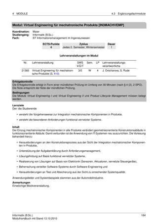 4   MODULE                                                                          4.3   Ergänzungsfachmodule



Modul: Virtual Engineering für mechatronische Produkte [IN3MACHVEMP]

Koordination:    Maier
Studiengang:     Informatik (B.Sc.)
Fach:            EF Informationsmanagement im Ingenieurwesen

                         ECTS-Punkte                  Zyklus                     Dauer
                              4           Jedes 2. Semester, Wintersemester        1


                                       Lehrveranstaltungen im Modul

         Nr.    Lehrveranstaltung                     SWS      Sem.   LP     Lehrveranstaltungs-
                                                      V/Ü/T                  verantwortliche
        21360   Virtual Engineering für mechatroni-    3/0      W     4      J. Ovtcharova, S. Rude
                sche Produkte (S. 410)

Erfolgskontrolle
Die Erfolgskontrolle erfolgt in Form einer mündlichen Prüfung im Umfang von 30 Minuten (nach § 4 (2), 2 SPO).
Die Note entspricht der Note der mündlichen Prüfung.
Bedingungen
Die Module Virtual Engineering I und Virtual Engineering II und Product Lifecycle Management müssen belegt
werden.

Lernziele
Der/ die Studierende

    • versteht die Vorgehensweise zur Integration mechatronischer Komponenten in Produkte,
    • versteht die besonderen Anforderungen funktional vernetzter Systeme.

Inhalt
Der Einzug mechatronischer Komponenten in alle Produkte verändert geometrieorientierte Konstruktionsabläufe in
funktionsorientierte Abläufe. Damit verbunden ist die Anwendung von IT-Systemen neu auszurichten. Die Vorlesung
behandelt hierzu:

    • Herausforderungen an den Konstruktionsprozess aus der Sicht der Integration mechatronischer Komponen-
      ten in Produkte,

    • Unterstützung der Aufgabenklärung durch Anforderungsmanagement,
    • Lösungsﬁndung auf Basis funktional vernetzter Systeme,
    • Realisierung von Lösungen auf Basis von Elektronik (Sensoren, Aktuatoren, vernetzte Steuergeräte),

    • Beherrschung verteilter Software-Systeme durch Software-Engineering und
    • Herausforderungen an Test und Absicherung aus der Sicht zu erreichender Systemqualität.

Anwendungsfelder und Systembeispiele stammen aus der Automobilindustrie.
Anmerkungen
Einwöchige Blockveranstaltung.




Informatik (B.Sc.)                                                                                         164
Modulhandbuch mit Stand 13.10.2010
 