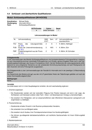 4   MODULE                                                       4.4   Schlüssel- und überfachliche Qualiﬁkationen


4.4   Schlüssel- und überfachliche Qualiﬁkationen

Modul: Schlüsselqualiﬁkationen [IN1HOCSQ]
Koordination:     Michael Stolle
Studiengang:      Informatik (B.Sc.)
Fach:             Schlüsselqualiﬁkationen

                                     ECTS-Punkte         Zyklus          Dauer
                                          4          Jedes Semester        1


                                          Lehrveranstaltungen im Modul

          Nr.   Lehrveranstaltung                      SWS      Sem.    LP   Lehrveranstaltungs-
                                                       V/Ü/T                 verantwortliche
         PLV    Praxis    des    Lösungsvertriebs        2        S      1   K. Böhm, Hellriegel
                (S. 323)
         PUB    Praxis der Unternehmensberatung          2      W/S      1   K. Böhm, Dürr
                (S. 321)
         PMP    Projektmanagement aus der Praxis         2        S      1   K. Böhm, W. Schnober
                (S. 331)

Erfolgskontrolle
In den Veranstaltungen des Moduls Schlüsselqualiﬁkationen sind kompetenzbasierte Prüfungsverfahren integriert.
Je nach Veranstaltung kommen verschiede Prüfungsformen zum Einsatz, genaue Angaben ﬁnden sich in den Ver-
anstaltungsbeschreibungen des House of Competence (HoC). Hat der Studierende die Leistungsstandards erfüllt,
bekommt er eine erfolgreiche Teilnahme von der anbietenden Einrichtung bescheinigt und nach Rücksprache mit
dem Dozenten wird eine Prüfungsnote ausgewiesen.

Die Erfolgskontrolle zu den Lehrveranstaltungen der Fakultät für Informatik sind in der jeweiligen LV-Beschreibung
erläutert.
Die Gesamtnote des Moduls wird ggf. aus den mit LP gewichteten Noten der Teilprüfungen gebildet und nach der
ersten Kommastelle abgeschnitten.
Bedingungen
Keine.

Lernziele
Lernziele lassen sich in in drei Hauptkategorien einteilen, die sich wechselseitig ergänzen:

1. Orientierungswissen

    • Die Studierenden werden sich der kulturellen Prägung ihrer Position bewusst und sind in der Lage, die
      Sichtweisen und Interessen anderer (über Fach-, Kultur- und Sprachgrenzen hinweg) zu berücksichtigen.
    • Sie erweitern ihre Fähigkeiten, sich an wissenschaftlichen oder öffentlichen Diskussionen sachgerecht und
      angemessen zu beteiligen.

2. Praxisorientierung

    • Studierende erhalten Einsicht in die Routinen professionellen Handelns.
    • Sie entwickeln ihre Lernfähigkeit weiter.
    • Sie erweitern durch Ausbau ihrer Fremdsprachenkenntnisse ihre Handlungsfähigkeit.
    • Sie können grundlegende betriebswirtschaftliche und rechtliche Sacherverhalte mit ihrem Erfahrungsfeld
      verbinden.

3. Basiskompetenzen


Informatik (B.Sc.)                                                                                            165
Modulhandbuch mit Stand 13.10.2010
 