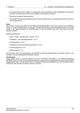 4   MODULE                                                     4.4   Schlüssel- und überfachliche Qualiﬁkationen


    • Die Studierenden können geplant und zielgerichtet sowie methodisch fundiert selbständig neues Wissen
      erwerben und dieses bei der Lösung von Aufgaben und Problemen einsetzen.

    • Sie können die eigene Arbeit auswerten.
    • Sie verfügen über efﬁziente Arbeitstechniken, können Prioritäten setzen, Entscheidungen treffen und Verant-
      wortung übernehmen.

Inhalt
Das House of Competence bietet mit dem Modul Schlüsselqaliﬁkationen eine breite Auswahl aus fünf Wahlbe-
reichen, in denen Veranstaltungen zur besseren Orientierung thematisch zusammengefasst werden. Die Inhalte
werden in den Beschreibungen der Veranstaltungen auf den Internetseiten des HoC (http://www.hoc.kit.edu/)
detailliert erläutert.

Wahlbereiche des HoC:

    • „Kultur – Politik – Wissenschaft – Technik“, 2-3 LP
    • „Kompetenz- und Kreativitätswerkstatt“, 2-3 LP

    • „Fremdsprachen“, 2-3 LP
    • „Persönliche Fitness & Emotionale Kompetenz“, 2-3 LP
    • „Tutorenprogramme“, 3 LP
    • „Mikrobausteine“, 1 LP

Ferner können auch Lehrveranstaltungen der Fakultät für Informatik gewählt werden, die Inhalte werden in den
jeweiligen Lehrveranstaltungsbeschreibungen erläutert.
Anmerkungen
Dieses Modul wurde im Umfang reduziert, weil das Pﬂichtmodul Teamarbeit in der Software-Entwicklung
[IN2INSWPS] mit 2 LP dem Fach Schlüsselqualiﬁationen zugeordnet wird. Studierende, die bereits das alte Modul
abgeschlossen haben und das Modul Praxis der Software-Entwicklung [IN2INSWP] noch nicht bestanden haben,
kontaktieren bitte das Service-Zentrum Studium und Lehre.




Informatik (B.Sc.)                                                                                           166
Modulhandbuch mit Stand 13.10.2010
 