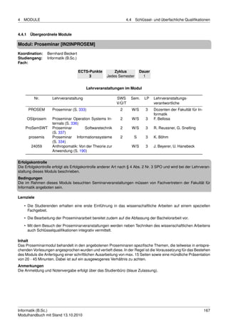 4   MODULE                                                       4.4    Schlüssel- und überfachliche Qualiﬁkationen


4.4.1 Übergeordnete Module

Modul: Proseminar [IN2INPROSEM]
Koordination:    Bernhard Beckert
Studiengang:     Informatik (B.Sc.)
Fach:

                                      ECTS-Punkte        Zyklus              Dauer
                                           3         Jedes Semester            1


                                         Lehrveranstaltungen im Modul

         Nr.        Lehrveranstaltung                      SWS     Sem.        LP    Lehrveranstaltungs-
                                                           V/Ü/T                     verantwortliche
      PROSEM        Proseminar (S. 333)                      2         W/S      3    Dozenten der Fakultät für In-
                                                                                     formatik
     OSIprosem      Proseminar Operation Systems In-         2         W/S      3    F. Bellosa
                    ternals (S. 336)
    ProSemSWT       Proseminar        Softwaretechnik        2         W/S      3    R. Reussner, G. Snelting
                    (S. 337)
      prosemis      Proseminar Informationssysteme           2         S        3    K. Böhm
                    (S. 334)
        24059       Anthropomatik: Von der Theorie zur                 W/S      3    J. Beyerer, U. Hanebeck
                    Anwendung (S. 190)

Erfolgskontrolle
Die Erfolgskontrolle erfolgt als Erfolgskontrolle anderer Art nach § 4 Abs. 2 Nr. 3 SPO und wird bei der Lehrveran-
staltung dieses Moduls beschrieben.
Bedingungen
Die im Rahmen dieses Moduls besuchten Seminarveranstaltungen müssen von Fachvertretern der Fakultät für
Informatik angeboten sein.

Lernziele

    • Die Studierenden erhalten eine erste Einführung in das wissenschaftliche Arbeiten auf einem speziellen
      Fachgebiet.
    • Die Bearbeitung der Proseminararbeit bereitet zudem auf die Abfassung der Bachelorarbeit vor.
    • Mit dem Besuch der Proseminarveranstaltungen werden neben Techniken des wissenschaftlichen Arbeitens
      auch Schlüsselqualiﬁkationen integrativ vermittelt.

Inhalt
Das Proseminarmodul behandelt in den angebotenen Proseminaren speziﬁsche Themen, die teilweise in entspre-
chenden Vorlesungen angesprochen wurden und vertieft diese. In der Regel ist die Voraussetzung für das Bestehen
des Moduls die Anfertigung einer schriftlichen Ausarbeitung von max. 15 Seiten sowie eine mündliche Präsentation
von 20 - 45 Minunten. Dabei ist auf ein ausgewogenes Verhältnis zu achten.
Anmerkungen
Die Anmeldung und Notenvergabe erfolgt über das Studienbüro (blaue Zulassung).




Informatik (B.Sc.)                                                                                                   167
Modulhandbuch mit Stand 13.10.2010
 
