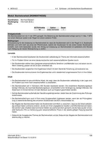 4   MODULE                                                       4.4   Schlüssel- und überfachliche Qualiﬁkationen



Modul: Bachelorarbeit [IN3INBATHESIS]
Koordination:     Bernhard Beckert
Studiengang:      Informatik (B.Sc.)
Fach:

                                       ECTS-Punkte        Zyklus         Dauer
                                           15         Jedes Semester       1

Erfolgskontrolle
Die Bachelorarbeit ist in § 11 der SPO geregelt. Die Bewertung der Bachelorarbeit erfolgt nach § 11 Abs. 7 SPO
von einem Betreuer sowie in der Regel von einem weiteren Prüfer.
Bedingungen
Voraussetzung für die Zulassung zur Bachelorarbeit ist, dass die Studierenden sich in der Regel im 3. Studienjahr
beﬁnden und nicht mehr als eines der Pﬂichtmodule, welche der Studienplan für die ersten beiden Studienjahre
vorsieht, noch nicht bestanden wurde. Der Antrag auf Zulassung zur Bachelorarbeit ist spätestens drei Monate
nach Ablegung der letzten Modulprüfung zu stellen.

Lernziele

    • In der Bachelorarbeit bearbeiten die Studierenden selbständig ein Thema der Informatik wissenschaftlich.
    • Für ihr Problem führen sie eine Literaturrecherche nach wissenschaftlichen Quellen durch.
    • Die Studierenden wählen dazu geeignete wissenschaftliche Verfahren und Methoden aus und setzen sie ein.
      Wenn notwenig, passen sie sie an bzw. entwickeln sie.

    • Die Studierenden vergleichen ihre Ergebnisse kritisch mit dem Stand der Forschung und evaluieren sie.
    • Die Studierenden kommunizieren ihre Ergebnisse klar und in akademisch angemessener Form in ihrer Arbeit.

Inhalt

    • Die Bachelorarbeit ist eine schriftliche Arbeit, die zeigt, dass die Studierenden selbständig in der Lage sind,
      ein Problem aus ihrem Fach wissenschaftlich zu bearbeiten.
    • Die Bachelorarbeit soll in höchstens 450 Stunden bearbeitet werden. Die empfohlene Bearbeitungsdauer
      beträgt 4 Monate, die maximale Bearbeitungsdauer, einschließlich einer Verlängerung, beträgt 5 Monate. Die
      Arbeit kann im Einvernehmen mit dem Betreuer auch auf Englisch geschrieben werden.
    • Soll die Bachelorarbeit außerhalb der Fakultät angefertigt werden, bedarf dies der Zustimmung des Prüfungs-
      ausschusses.
    • Die Bachelorarbeit kann auch in Form einer Gruppenarbeit zugelassen werden, wenn der als Prüfungsleis-
      tung zu bewertende Beitrag des einzelnen Studierenden deutlich unterscheidbar ist.

    • Bei Abgabe der Bachelorarbeit haben die Studierenden schriftlich zu versichern, dass sie die Arbeit selbstän-
      dig verfasst haben und keine anderen, als die von ihnen angegebenen Quellen und Hilfsmittel benutzt haben.
      Die wörtlich oder inhaltlich übernommenen Stellen als solche kenntlich gemacht und die Satzung der Univer-
      sität Karlsruhe (TH) zur Sicherung guter wissenschaftlicher Praxis in der jeweils gültigen Fassung beachtet
      haben.

    • Zeitpunkt der Ausgabe des Themas der Bachelorarbeit und der Zeitpunkt der Abgabe der Bachelorarbeit sind
      aktenkundig zu machen.




Informatik (B.Sc.)                                                                                               168
Modulhandbuch mit Stand 13.10.2010
 