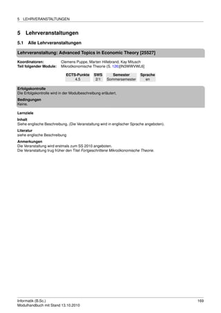 5   LEHRVERANSTALTUNGEN


5     Lehrveranstaltungen
5.1   Alle Lehrveranstaltungen

Lehrveranstaltung: Advanced Topics in Economic Theory [25527]

Koordinatoren:            Clemens Puppe, Marten Hillebrand, Kay Mitusch
Teil folgender Module:    Mikroökonomische Theorie (S. 126)[IN3WWVWL6]

                             ECTS-Punkte       SWS        Semester       Sprache
                                 4.5            2/1    Sommersemester      en

Erfolgskontrolle
Die Erfolgskontrolle wird in der Modulbeschreibung erläutert.
Bedingungen
Keine.

Lernziele
Inhalt
Siehe englische Beschreibung. (Die Veranstaltung wird in englischer Sprache angeboten).
Literatur
siehe englische Beschreibung
Anmerkungen
Die Veranstaltung wird erstmals zum SS 2010 angeboten.
Die Veranstaltung trug früher den Titel Fortgeschrittene Mikroökonomische Theorie.




Informatik (B.Sc.)                                                                        169
Modulhandbuch mit Stand 13.10.2010
 
