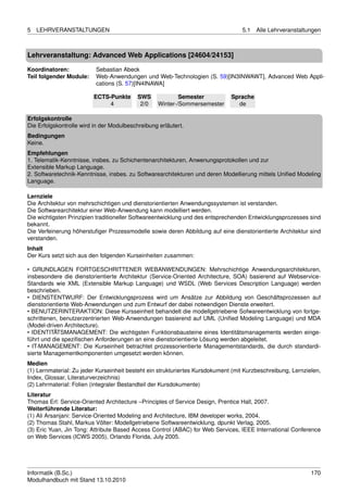 5   LEHRVERANSTALTUNGEN                                                           5.1   Alle Lehrveranstaltungen



Lehrveranstaltung: Advanced Web Applications [24604/24153]

Koordinatoren:            Sebastian Abeck
Teil folgender Module:    Web-Anwendungen und Web-Technologien (S. 59)[IN3INWAWT], Advanced Web Appli-
                          cations (S. 57)[IN4INAWA]

                         ECTS-Punkte       SWS             Semester           Sprache
                              4             2/0    Winter-/Sommersemester       de

Erfolgskontrolle
Die Erfolgskontrolle wird in der Modulbeschreibung erläutert.
Bedingungen
Keine.
Empfehlungen
1. Telematik-Kenntnisse, insbes. zu Schichentenarchitekturen, Anwenungsprotokollen und zur
Extensible Markup Language.
2. Softwaretechnik-Kenntnisse, insbes. zu Softwarearchitekturen und deren Modellierung mittels Uniﬁed Modeling
Language.

Lernziele
Die Architektur von mehrschichtigen und dienstorientierten Anwendungssystemen ist verstanden.
Die Softwarearchitektur einer Web-Anwendung kann modelliert werden.
Die wichtigsten Prinzipien traditioneller Softwareentwicklung und des entsprechenden Entwicklungsprozesses sind
bekannt.
Die Verfeinerung höherstuﬁger Prozessmodelle sowie deren Abbildung auf eine dienstorientierte Architektur sind
verstanden.
Inhalt
Der Kurs setzt sich aus den folgenden Kurseinheiten zusammen:

• GRUNDLAGEN FORTGESCHRITTENER WEBANWENDUNGEN: Mehrschichtige Anwendungsarchitekturen,
insbesondere die dienstorientierte Architektur (Service-Oriented Architecture, SOA) basierend auf Webservice-
Standards wie XML (Extensible Markup Language) und WSDL (Web Services Description Language) werden
beschrieben.
• DIENSTENTWURF: Der Entwicklungsprozess wird um Ansätze zur Abbildung von Geschäftsprozessen auf
dienstorientierte Web-Anwendungen und zum Entwurf der dabei notwendigen Dienste erweitert.
• BENUTZERINTERAKTION: Diese Kursseinheit behandelt die modellgetriebene Sofwareentwicklung von fortge-
schrittenen, benutzerzentrierten Web-Anwendungen basierend auf UML (Uniﬁed Modeling Language) und MDA
(Model-driven Architecture).
• IDENTITÄTSMANAGEMENT: Die wichtigsten Funktionsbausteine eines Identitätsmanagements werden einge-
führt und die speziﬁschen Anforderungen an eine dienstorientierte Lösung werden abgeleitet.
• IT-MANAGEMENT: Die Kurseinheit betrachtet prozessorientierte Managementstandards, die durch standardi-
sierte Managementkomponenten umgesetzt werden können.
Medien
(1) Lernmaterial: Zu jeder Kurseinheit besteht ein strukturiertes Kursdokument (mit Kurzbeschreibung, Lernzielen,
Index, Glossar, Literaturverzeichnis)
(2) Lehrmaterial: Folien (integraler Bestandteil der Kursdokumente)
Literatur
Thomas Erl: Service-Oriented Architecture –Principles of Service Design, Prentice Hall, 2007.
Weiterführende Literatur:
(1) Ali Arsanjani: Service-Oriented Modeling and Architecture, IBM developer works, 2004.
(2) Thomas Stahl, Markus Völter: Modellgetriebene Softwareentwicklung, dpunkt Verlag, 2005.
(3) Eric Yuan, Jin Tong: Attribute Based Access Control (ABAC) for Web Services, IEEE International Conference
on Web Services (ICWS 2005), Orlando Florida, July 2005.




Informatik (B.Sc.)                                                                                           170
Modulhandbuch mit Stand 13.10.2010
 