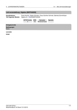 5   LEHRVERANSTALTUNGEN                                                         5.1   Alle Lehrveranstaltungen



Lehrveranstaltung: Algebra [MATHAG05]

Koordinatoren:           Frank Herrlich, Stefan Kühnlein, Claus-Günther Schmidt, Gabriela Schmithüsen
Teil folgender Module:   Algebra (S. 146)[IN3MATHAG05]

                            ECTS-Punkte      SWS      Semester        Sprache
                                 8            4/2   Wintersemester

Erfolgskontrolle
Bedingungen
Keine.

Lernziele
Inhalt




Informatik (B.Sc.)                                                                                        171
Modulhandbuch mit Stand 13.10.2010
 