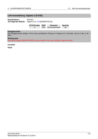 5   LEHRVERANSTALTUNGEN                                                         5.1   Alle Lehrveranstaltungen



Lehrveranstaltung: Algebra 2 [01520]

Koordinatoren:           Kühnlein
Teil folgender Module:   Algebra 2 (S. 157)[IN3MATHALG2]

                            ECTS-Punkte      SWS        Semester        Sprache
                                 9           4/2/0   Sommersemester       de

Erfolgskontrolle
Die Erfolgskontrolle erfolgt in Form einer schriftlichen Prüfung im Umfang von 2 Stunden nach § 4 Abs. 2 Nr. 1
SPO.
Bedingungen
Das Modul Algebra [IN3MATHAG05] muss entweder vorab oder zeitgleich geprüft werden.

Lernziele
Inhalt




Informatik (B.Sc.)                                                                                        172
Modulhandbuch mit Stand 13.10.2010
 