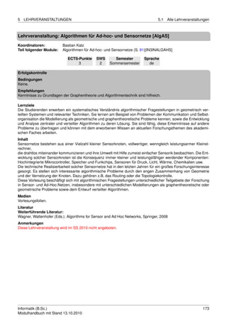 5   LEHRVERANSTALTUNGEN                                                           5.1   Alle Lehrveranstaltungen



Lehrveranstaltung: Algorithmen für Ad-hoc- und Sensornetze [AlgAS]

Koordinatoren:            Bastian Katz
Teil folgender Module:    Algorithmen für Ad-hoc- und Sensornetze (S. 91)[IN3INALGAHS]

                             ECTS-Punkte      SWS       Semester         Sprache
                                  3            2     Sommersemester        de

Erfolgskontrolle
Bedingungen
Keine.
Empfehlungen
Kenntnisse zu Grundlagen der Graphentheorie und Algorithmentechnik sind hilfreich.

Lernziele
Die Studierenden erwerben ein systematisches Verständnis algorithmischer Fragestellungen in geometrisch ver-
teilten Systemen und relevanter Techniken. Sie lernen am Beispiel von Problemen der Kommunikation und Selbst-
organisation die Modellierung als geometrische und graphentheoretische Probleme kennen, sowie die Entwicklung
und Analyse zentraler und verteilter Algorithmen zu deren Lösung. Sie sind fähig, diese Erkenntnisse auf andere
Probleme zu übertragen und können mit dem erworbenen Wissen an aktuellen Forschungsthemen des akademi-
schen Faches arbeiten.
Inhalt
Sensornetze bestehen aus einer Vielzahl kleiner Sensorknoten, vollwertiger, wenngleich leistungsarmer Kleinst-
rechner,
die drahtlos miteinander kommunizieren und ihre Umwelt mit Hilfe zumeist einfacher Sensorik beobachten. Die Ent-
wicklung solcher Sensorknoten ist die Konsequenz immer kleiner und leistungsfähiger werdender Komponenten:
Hochintegrierte Mikrocontroller, Speicher und Funkchips, Sensoren für Druck, Licht, Wärme, Chemikalien usw.
Die technische Realisierbarkeit solcher Sensornetze hat in den letzten Jahren für ein großes Forschungsinteresse
gesorgt. Es stellen sich interessante algorithmische Probleme durch den engen Zusammenhang von Geometrie
und der Vernetzung der Knoten. Dazu gehören z.B. das Routing oder die Topologiekontrolle.
Diese Vorlesung beschäftigt sich mit algorithmischen Fragestellungen unterschiedlicher Teilgebiete der Forschung
in Sensor- und Ad-Hoc-Netzen, insbesondere mit unterschiedlichen Modellierungen als graphentheoretische oder
geometrische Probleme sowie dem Entwurf verteilter Algorithmen.
Medien
Vorlesungsfolien.
Literatur
Weiterführende Literatur:
Wagner, Wattenhofer (Eds.). Algorithms for Sensor and Ad Hoc Networks, Springer, 2008
Anmerkungen
Diese Lehrveranstaltung wird im SS 2010 nicht angeboten.




Informatik (B.Sc.)                                                                                          173
Modulhandbuch mit Stand 13.10.2010
 
