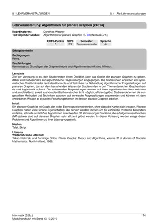 5   LEHRVERANSTALTUNGEN                                                            5.1   Alle Lehrveranstaltungen



Lehrveranstaltung: Algorithmen für planare Graphen [24614]

Koordinatoren:            Dorothea Wagner
Teil folgender Module:    Algorithmen für planare Graphen (S. 93)[IN3INALGPG]

                             ECTS-Punkte      SWS        Semester          Sprache
                                  5            2/1    Sommersemester         de

Erfolgskontrolle
Bedingungen
Keine.
Empfehlungen
Kenntnisse zu Grundlagen der Graphentheorie und Algorithmentechnik sind hilfreich.

Lernziele
Ziel der Vorlesung ist es, den Studierenden einen Überblick über das Gebiet der planaren Graphen zu geben,
dabei wird insbesondere auf algorithmische Fragestellungen eingegangen. Die Studierenden erwerben ein syste-
matisches Verständnis der zentralen Konzepte und Techniken zur Behandlung algorithmischer Fragestellungen auf
planaren Graphen, das auf dem bestehenden Wissen der Studierenden in den Themenbereichen Graphentheo-
rie und Algorithmik aufbaut. Die auftretenden Fragestellungen werden auf ihren algorithmischen Kern reduziert
und anschließend, soweit aus komplexitätstheoretischer Sicht möglich, efﬁzient gelöst. Studierende lernen die vor-
gestellten Methoden und Techniken autonom auf verwandte Fragestellungen anzuwenden und können mit dem
erworbenen Wissen an aktuellen Forschungsthemen im Bereich planare Graphen arbeiten.
Inhalt
Ein planarer Graph ist ein Graph, der in der Ebene gezeichnet werden, ohne dass die Kanten sich kreuzen. Planare
Graphen haben viele schöne Eigenschaften, die benutzt werden können um für zahlreiche Probleme besonders
einfache, schnelle und schöne Algorithmen zu entwerfen. Oft können sogar Probleme, die auf allgemeinen Graphen
(NP-)schwer sind auf planaren Graphen sehr efﬁzient gelöst werden. In dieser Vorlesung werden einige dieser
Probleme und Algorithmen zu ihrer Lösung vorgestellt.
Medien
Tafel, Skript
Literatur
Weiterführende Literatur:
Takao Nishizeki and Norishige Chiba. Planar Graphs: Theory and Algorithms, volume 32 of Annals of Discrete
Mathematics. North-Holland, 1988.




Informatik (B.Sc.)                                                                                            174
Modulhandbuch mit Stand 13.10.2010
 