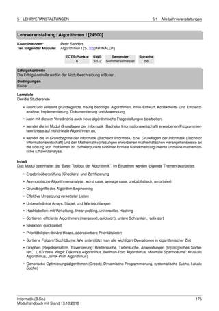 5   LEHRVERANSTALTUNGEN                                                             5.1   Alle Lehrveranstaltungen



Lehrveranstaltung: Algorithmen I [24500]

Koordinatoren:              Peter Sanders
Teil folgender Module:      Algorithmen I (S. 32)[IN1INALG1]

                               ECTS-Punkte       SWS        Semester       Sprache
                                    6            3/1/2   Sommersemester      de

Erfolgskontrolle
Die Erfolgskontrolle wird in der Modulbeschreibung erläutert.
Bedingungen
Keine.

Lernziele
Der/die Studierende

    • kennt und versteht grundlegende, häuﬁg benötigte Algorithmen, ihren Entwurf, Korrektheits- und Efﬁzienz-
      analyse, Implementierung, Dokumentierung und Anwendung,

    • kann mit diesem Verständnis auch neue algorithmische Fragestellungen bearbeiten,
    • wendet die im Modul Grundlagen der Informatik (Bachelor Informationswirtschaft) erworbenen Programmier-
      kenntnisse auf nichttriviale Algorithmen an,
    • wendet die in Grundbegriffe der Informatik (Bachelor Informatik) bzw. Grundlagen der Informatik (Bachelor
      Informationswirtschaft) und den Mathematikvorlesungen erworbenen mathematischen Herangehensweise an
      die Lösung von Problemen an. Schwerpunkte sind hier formale Korrektheitsargumente und eine mathemati-
      sche Efﬁzienzanalyse.

Inhalt
Das Modul beeinhaltet die “Basic Toolbox der Algorithmik”. Im Einzelnen werden folgende Themen bearbeitet:

    • Ergebnisüberprüfung (Checkers) und Zertiﬁzierung
    • Asymptotische Algorithmenanalyse: worst case, average case, probabilistisch, amortisiert
    • Grundbegriffe des Algorithm Engineering

    • Effektive Umsetzung verketteter Listen
    • Unbeschränkte Arrays, Stapel, und Warteschlangen
    • Hashtabellen: mit Verkettung, linear probing, universelles Hashing

    • Sortieren: efﬁziente Algorithmen (mergesort, quicksort), untere Schranken, radix sort
    • Selektion: quickselect
    • Prioritätslisten: binäre Heaps, addrssierbare Prioritätslisten
    • Sortierte Folgen / Suchbäume: Wie unterstützt man alle wichtigen Operationen in logarithmischer Zeit

    • Graphen (Repräsentation, Traversierung: Breitensuche, Tiefensuche, Anwendungen (topologisches Sortie-
      ren,...), Kürzeste Wege: Dijkstra’s Algorithmus, Bellman-Ford Algorithmus, Minimale Spannbäume: Kruskals
      Algorithmus, Jarnik-Prim Algorithmus)
    • Generische Optimierungsalgorithmen (Greedy, Dynamische Programmierung, systematische Suche, Lokale
      Suche)




Informatik (B.Sc.)                                                                                            175
Modulhandbuch mit Stand 13.10.2010
 