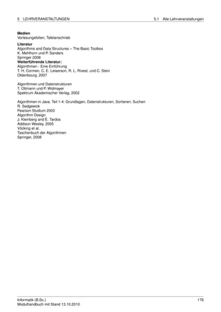 5   LEHRVERANSTALTUNGEN                                                         5.1   Alle Lehrveranstaltungen


Medien
Vorlesungsfolien, Tafelanschrieb
Literatur
Algorithms and Data Structures – The Basic Toolbox
K. Mehlhorn und P. Sanders
Springer 2008
Weiterführende Literatur:
Algorithmen - Eine Einführung
T. H. Cormen, C. E. Leiserson, R. L. Rivest, und C. Stein
Oldenbourg, 2007

Algorithmen und Datenstrukturen
T. Ottmann und P. Widmayer
Spektrum Akademischer Verlag, 2002

Algorithmen in Java. Teil 1-4: Grundlagen, Datenstrukturen, Sortieren, Suchen
R. Sedgewick
Pearson Studium 2003
Algorithm Design
J. Kleinberg and É. Tardos
Addison Wesley, 2005
Vöcking et al.
Taschenbuch der Algorithmen
Springer, 2008




Informatik (B.Sc.)                                                                                        176
Modulhandbuch mit Stand 13.10.2010
 