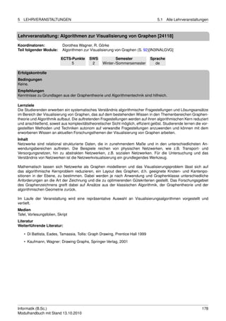 5   LEHRVERANSTALTUNGEN                                                            5.1    Alle Lehrveranstaltungen



Lehrveranstaltung: Algorithmen zur Visualisierung von Graphen [24118]

Koordinatoren:              Dorothea Wagner, R. Görke
Teil folgender Module:      Algorithmen zur Visualisierung von Graphen (S. 92)[IN3INALGVG]

                           ECTS-Punkte     SWS            Semester              Sprache
                                5           2     Winter-/Sommersemester          de

Erfolgskontrolle
Bedingungen
Keine.
Empfehlungen
Kenntnisse zu Grundlagen aus der Graphentheorie und Algorithmentechnik sind hilfreich.

Lernziele
Die Studierenden erwerben ein systematisches Verständnis algorithmischer Fragestellungen und Lösungsansätze
im Bereich der Visualisierung von Graphen, das auf dem bestehenden Wissen in den Themenbereichen Graphen-
theorie und Algorithmik aufbaut. Die auftretenden Fragestellungen werden auf ihren algorithmischen Kern reduziert
und anschließend, soweit aus komplexitätstheoretischer Sicht möglich, efﬁzient gelöst. Studierende lernen die vor-
gestellten Methoden und Techniken autonom auf verwandte Fragestellungen anzuwenden und können mit dem
erworbenen Wissen an aktuellen Forschungsthemen der Visualisierung von Graphen arbeiten.
Inhalt
Netzwerke sind relational strukturierte Daten, die in zunehmendem Maße und in den unterschiedlichsten An-
wendungsbereichen auftreten. Die Beispiele reichen von physischen Netzwerken, wie z.B. Transport- und
Versorgungsnetzen, hin zu abstrakten Netzwerken, z.B. sozialen Netzwerken. Für die Untersuchung und das
Verständnis von Netzwerken ist die Netzwerkvisualisierung ein grundlegendes Werkzeug.

Mathematisch lassen sich Netzwerke als Graphen modellieren und das Visualisierungsproblem lässt sich auf
das algorithmische Kernproblem reduzieren, ein Layout des Graphen, d.h. geeignete Knoten- und Kantenpo-
sitionen in der Ebene, zu bestimmen. Dabei werden je nach Anwendung und Graphenklasse unterschiedliche
Anforderungen an die Art der Zeichnung und die zu optimierenden Gütekriterien gestellt. Das Forschungsgebiet
des Graphenzeichnens greift dabei auf Ansätze aus der klassischen Algorithmik, der Graphentheorie und der
algorithmischen Geometrie zurück.

Im Laufe der Veranstaltung wird eine repräsentative Auswahl an Visualisierungsalgorithmen vorgestellt und
vertieft.
Medien
Tafel, Vorlesungsfolien, Skript
Literatur
Weiterführende Literatur:

    • Di Battista, Eades, Tamassia, Tollis: Graph Drawing, Prentice Hall 1999
    • Kaufmann, Wagner: Drawing Graphs, Springer-Verlag, 2001




Informatik (B.Sc.)                                                                                            178
Modulhandbuch mit Stand 13.10.2010
 