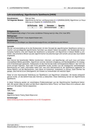 5   LEHRVERANSTALTUNGEN                                                           5.1   Alle Lehrveranstaltungen



Lehrveranstaltung: Algorithmische Spieltheorie [24658]

Koordinatoren:            Rob van Stee
Teil folgender Module:    Algorithmen für Ad-hoc- und Sensornetze (S. 91)[IN3INALGAHS], Algorithmen zur Visua-
                          lisierung von Graphen (S. 92)[IN3INALGVG]

                             ECTS-Punkte      SWS        Semester         Sprache
                                  3            2      Sommersemester        de

Erfolgskontrolle
Die Erfolgskontrolle erfolgt in Form einer mündlichen Prüfung nach § 4 Abs. 2 Nr. 2 der SPO.
Bedingungen
Das Modul Algorithmen I muss abgeschlossen sein.
Empfehlungen
Kenntnisse zu Grundlagen aus Approximationsalgorithmen und Spieltheorie sind hilfreich.

Lernziele
Ziel der Lehrveranstaltung ist es die Studierenden mit dem Konzept der algorithmischen Spieltheorie vertraut zu
machen und grundlegende algorithmische Techniken aus diesem Gebiet vorzustellen. Die Studierenden lernen
komplexe Systeme unter dem Aspekt der Spieltheorie zu betrachten und Algorithmen in diesem Modell zu ent-
werfen. Das erworbene Wissen aus den algorithmischen Grundvorlesungen wird vertieft und auf das neue Gebiet
angewandt.
Inhalt
Das Internet hat bestehenden Märkte transformiert, informiert, und beschleunigt, und auch neue und bisher
unvorstellbare Märkte geschaffen. Algorithmen sind die natürliche Umgebung und Standardplattform für strategi-
sche Entscheidungen geworden. Andererseits ist das Internet das erste rechnergestützte Medium, das nicht von
einem einzigen Ingenieur, Team oder Firma geschaffen wurde, sondern aus der strategischen wechselseitigen
Beeinﬂussung von vielen. Informatiker haben sich, was nicht überraschend ist, der Spieltheorie zugewandt um
dieses Medium und die Mechanismen, nach denen es funktioniert, analysieren zu können. Scott Shenker hat
gesagt: „Das Internet ist ein Gleichgewicht, wir müssen nur herausﬁnden von welchem Spiel.”

Dabei ist eine faszinierende Verbindung von Spieltheorie und Algorithmen entstanden, die bereits erfolgreich
genutzt wurde, um die Geheimnisse des Internets zu beleuchten. Diese Verbindung nennen wir Algorithmische
Spieltheorie.

In dieser Vorlesung werden wir verschiedene Problemstellungen aus der Algorithmischen Spieltheorie behan-
deln. Wir werden dabei vor allem auf dem Buch „Algorithmic Game Theory” von Noam Nisan et al. aufbauen, aber
auch zum Teil andere Themen besprechen.
Medien
Tafel, Folien
Literatur
Algorithmic Game Theory, Noam Nisan et al.
Anmerkungen
Diese Vorlesung wurde voraussichtlich nur im SS 10 angeboten.




Informatik (B.Sc.)                                                                                          179
Modulhandbuch mit Stand 13.10.2010
 