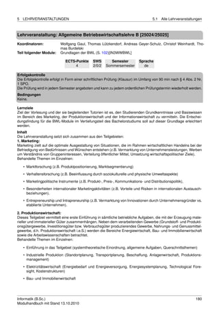 5   LEHRVERANSTALTUNGEN                                                             5.1   Alle Lehrveranstaltungen



Lehrveranstaltung: Allgemeine Betriebswirtschaftslehre B [25024/25025]

Koordinatoren:             Wolfgang Gaul, Thomas Lützkendorf, Andreas Geyer-Schulz, Christof Weinhardt, Tho-
                           mas Burdelski
Teil folgender Module:     Grundlagen der BWL (S. 102)[IN3WWBWL]

                              ECTS-Punkte      SWS        Semester          Sprache
                                   4           2/0/2   Sommersemester         de

Erfolgskontrolle
Die Erfolgskontrolle erfolgt in Form einer schriftlichen Prüfung (Klausur) im Umfang von 90 min nach § 4 Abs. 2 Nr.
1 SPO.
Die Prüfung wird in jedem Semester angeboten und kann zu jedem ordentlichen Prüfungstermin wiederholt werden.
Bedingungen
Keine.

Lernziele
Ziel der Vorlesung und der sie begleitenden Tutorien ist es, den Studierenden Grundkenntnisse und Basiswissen
im Bereich des Marketing, der Produktionswirtschaft und der Informationswirtschaft zu vermitteln. Die Entschei-
dungsﬁndung für die BWL-Module im Vertiefungsteil des Bachelorstudiums soll auf dieser Grundlage erleichtert
werden.
Inhalt
Die Lehrveranstaltung setzt sich zusammen aus den Teilgebieten:
1. Marketing:
Marketing zielt auf die optimale Ausgestaltung von Situationen, die im Rahmen wirtschaftlichen Handelns bei der
Befriedigung von Bedürfnissen und Wünschen entstehen (z.B. Vermarktung von Unternehmensleistungen, Werben
um Verständnis von Gruppeninteressen, Verteilung öffentlicher Mittel, Umsetzung wirtschaftspolitischer Ziele).
Behandelte Themen im Einzelnen:

    • Marktforschung (z.B. Produktpositionierung, Marktsegmentierung)
    • Verhaltensforschung (z.B. Beeinﬂussung durch soziokulturelle und physische Umweltaspekte)
    • Marketingpolitische Instrumente (z.B. Produkt-, Preis-, Kommunikations- und Distributionspolitik),

    • Besonderheiten internationaler Marketingaktivitäten (z.B. Vorteile und Risiken in internationalen Austausch-
      beziehungen),
    • Entrepreneurship und Intrapreneurship (z.B. Vermarktung von Innovationen durch Unternehmensgründer vs.
      etablierte Unternehmen).

2. Produktionswirtschaft:
Dieses Teilgebiet vermittelt eine erste Einführung in sämtliche betriebliche Aufgaben, die mit der Erzeugung mate-
rieller und immaterieller Güter zusammenhängen. Neben dem verarbeitenden Gewerbe (Grundstoff- und Produkti-
onsgütergewerbe, Investitionsgüter bzw. Verbrauchsgüter produzierendes Gewerbe, Nahrungs- und Genussmittel-
gewerbe, d.h. Produktionswirtschaft i.e.S.) werden die Bereiche Energiewirtschaft, Bau- und Immobilienwirtschaft
sowie die Arbeitswissenschaften betrachtet.
Behandelte Themen im Einzelnen:

    • Einführung in das Teilgebiet (systemtheoretische Einordnung, allgemeine Aufgaben, Querschnittsthemen)
    • Industrielle Produktion (Standortplanung, Transportplanung, Beschaffung, Anlagenwirtschaft, Produktions-
      management)

    • Elektrizitätswirtschaft (Energiebedarf und Energieversorgung, Energiesystemplanung, Technological Fore-
      sight, Kostenstrukturen)
    • Bau- und Immobilienwirtschaft




Informatik (B.Sc.)                                                                                             180
Modulhandbuch mit Stand 13.10.2010
 