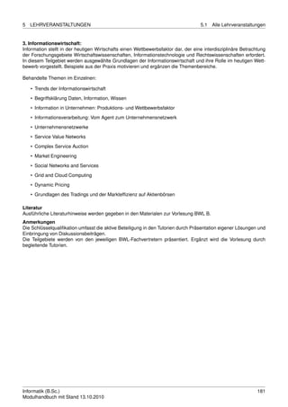 5   LEHRVERANSTALTUNGEN                                                            5.1   Alle Lehrveranstaltungen


3. Informationswirtschaft:
Information stellt in der heutigen Wirtschafts einen Wettbewerbsfaktor dar, der eine interdisziplinäre Betrachtung
der Forschungsgebiete Wirtschaftswissenschaften, Informationstechnologie und Rechtswissenschaften erfordert.
In diesem Teilgebiet werden ausgewählte Grundlagen der Informationswirtschaft und ihre Rolle im heutigen Wett-
bewerb vorgestellt. Beispiele aus der Praxis motivieren und ergänzen die Themenbereiche.

Behandelte Themen im Einzelnen:

    • Trends der Informationswirtschaft
    • Begriffsklärung Daten, Information, Wissen

    • Information in Unternehmen: Produktions- und Wettbewerbsfaktor
    • Informationsverarbeitung: Vom Agent zum Unternehmensnetzwerk
    • Unternehmensnetzwerke
    • Service Value Networks

    • Complex Service Auction
    • Market Engineering
    • Social Networks and Services

    • Grid and Cloud Computing
    • Dynamic Pricing
    • Grundlagen des Tradings und der Marktefﬁzienz auf Aktienbörsen

Literatur
Ausführliche Literaturhinweise werden gegeben in den Materialen zur Vorlesung BWL B.
Anmerkungen
Die Schlüsselqualiﬁkation umfasst die aktive Beteiligung in den Tutorien durch Präsentation eigener Lösungen und
Einbringung von Diskussionsbeiträgen.
Die Teilgebiete werden von den jeweiligen BWL-Fachvertretern präsentiert. Ergänzt wird die Vorlesung durch
begleitende Tutorien.




Informatik (B.Sc.)                                                                                            181
Modulhandbuch mit Stand 13.10.2010
 
