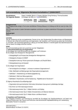 5   LEHRVERANSTALTUNGEN                                                               5.1   Alle Lehrveranstaltungen



Lehrveranstaltung: Allgemeine Betriebswirtschaftslehre C [25026/25027]

Koordinatoren:             Hagen Lindstädt, Martin E. Ruckes, Marliese Uhrig-Homburg, Thomas Burdelski
Teil folgender Module:     Grundlagen der BWL (S. 102)[IN3WWBWL]

                               ECTS-Punkte      SWS       Semester         Sprache
                                    4           2/0/2   Wintersemester       de

Erfolgskontrolle
Die Erfolgskontrolle erfolgt in Form einer schriftlichen Prüfung (Klausur) im Umfang von 90 min nach § 4 Abs. 2 Nr.
1 SPO.
Die Prüfungen werden in jedem Semester angeboten und können zu jedem ordentlichen Prüfungstermin wiederholt
werden.
Bedingungen
Keine.

Lernziele
Ziel der Vorlesung und der sie begleitenden Tutorien ist es, den Studierenden Grundkenntnisse und Basiswissen
im Bereich der Unternehmensführung und Organisation, der Investition und Finanzierung sowie des Controllings
zu vermitteln. Die Entscheidungsﬁndung in Bezug auf die BWL-Module im Vertiefungsteil des Bachelorstudiums
soll auf dieser Grundlage erleichtert werden.
Inhalt
Die Lehrveranstaltung setzt sich zusammen aus den Teilgebieten:
1. Unternehmensführung und Organisation
A) Grundlagen der Unternehmensführung: Aufgaben und Funktionen
B) Grundlagen des Strategischen Managements

    • Strategiebegriff und Prozess des Strategischen Managements
    • Strategische Analyse mit SWOT
    • Strategieformulierung: Porters generische Strategien und Ansoffs Matrix
    • Strategiebewertung und Auswahl

C) Grundlagen der Organisation

    • Terminologische Grundlagen – und warum existieren Organisationen?
    • Ziele, Stellhebel und Bedingungen des Organisationsmanagements
    • Stellhebel 1: Arbeitsteilung und Abteilungsgliederung
    • Stellhebel 2: Wahl der Weisungsstruktur
    • Stellhebel 3: Koordination und Formalisierung – Rigidität starrer Strukturen?

D) Agency-theoretische Grundüberlegungen

    • Organisation bei asymmetrischer Information:Scheinbare Lösung durch vollständige Verträge
    • Drei Arten von Informationsasymmetrien
    • Informationsasymmetrie Typ 1: Hidden Intention und Holdup
    • Informationsasymmetrie Typ 2: Hidden Characteristics und Adverse Selection
    • Informationsasymmetrie Typ 3: Hidden Action und Moral Hazard

2. Investition und Finanzierung
Das Teilgebiet Investition und Finanzierung vermittelt die Grundlagen der Kapitalmarkttheorie und bietet eine
moderne Einführung in die Theorie und Praxis der unternehmerischen Kapitalbeschaffung und -verwendung.
Behandelte Themen im einzelnen:


Informatik (B.Sc.)                                                                                              182
Modulhandbuch mit Stand 13.10.2010
 