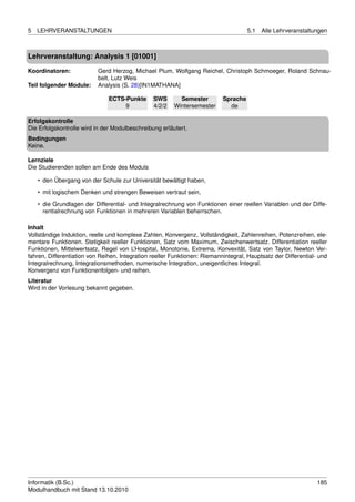 5   LEHRVERANSTALTUNGEN                                                              5.1   Alle Lehrveranstaltungen



Lehrveranstaltung: Analysis 1 [01001]

Koordinatoren:             Gerd Herzog, Michael Plum, Wolfgang Reichel, Christoph Schmoeger, Roland Schnau-
                           belt, Lutz Weis
Teil folgender Module:     Analysis (S. 28)[IN1MATHANA]

                               ECTS-Punkte      SWS       Semester         Sprache
                                    9           4/2/2   Wintersemester       de

Erfolgskontrolle
Die Erfolgskontrolle wird in der Modulbeschreibung erläutert.
Bedingungen
Keine.

Lernziele
Die Studierenden sollen am Ende des Moduls

    • den Übergang von der Schule zur Universität bewältigt haben,

    • mit logischem Denken und strengen Beweisen vertraut sein,
    • die Grundlagen der Differential- und Integralrechnung von Funktionen einer reellen Variablen und der Diffe-
      rentialrechnung von Funktionen in mehreren Variablen beherrschen.

Inhalt
Vollständige Induktion, reelle und komplexe Zahlen, Konvergenz, Vollständigkeit, Zahlenreihen, Potenzreihen, ele-
mentare Funktionen. Stetigkeit reeller Funktionen, Satz vom Maximum, Zwischenwertsatz. Differentiation reeller
Funktionen, Mittelwertsatz, Regel von L’Hospital, Monotonie, Extrema, Konvexität, Satz von Taylor, Newton Ver-
fahren, Differentiation von Reihen. Integration reeller Funktionen: Riemannintegral, Hauptsatz der Differential- und
Integralrechnung, Integrationsmethoden, numerische Integration, uneigentliches Integral.
Konvergenz von Funktionenfolgen- und reihen.
Literatur
Wird in der Vorlesung bekannt gegeben.




Informatik (B.Sc.)                                                                                              185
Modulhandbuch mit Stand 13.10.2010
 