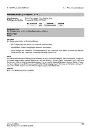 5   LEHRVERANSTALTUNGEN                                                              5.1   Alle Lehrveranstaltungen



Lehrveranstaltung: Analysis 2 [01501]

Koordinatoren:             Roland Schnaubelt, Plum, Reichel, Weis
Teil folgender Module:     Analysis (S. 28)[IN1MATHANA]

                              ECTS-Punkte      SWS        Semester          Sprache
                                   9           4/2/2   Sommersemester         de

Erfolgskontrolle
Die Erfolgskontrolle wird in der Modulbeschreibung erläutert.
Bedingungen
Keine.

Lernziele
Die Studierenden sollen am Ende des Moduls

    • den Übergang von der Schule zur Universität bewältigt haben,
    • mit logischem Denken und strengen Beweisen vertraut sein,

    • die Grundlagen der Differential- und Integralrechnung von Funktionen einer reellen Variablen und der Diffe-
      rentialrechnung von Funktionen in mehreren Variablen beherrschen.

Inhalt
Normierte Vektorräume und topologische Grundbegriffe, Fixpunktsatz von Banach. Mehrdimensionale Differentiati-
on (lineare Approximation, partielle Ableitungen, Satz von Schwarz), Satz von Taylor, Umkehrsatz, implizit deﬁnierte
Funktionen, Extrema ohne/mit Nebenbedingungen. Kurvenintegral, Wegunabhängigkeit. Iterierte Riemannintegra-
le, Volumenberechnung. Einführung in gewöhnliche Differentialgleichungen: Trennung der Variablen, Satz von Pi-
card und Lindelöf, Systeme linearer Differentialgleichungen und ihre Stabilität.
Literatur
Wird in der Vorlesung bekannt gegeben.




Informatik (B.Sc.)                                                                                              186
Modulhandbuch mit Stand 13.10.2010
 