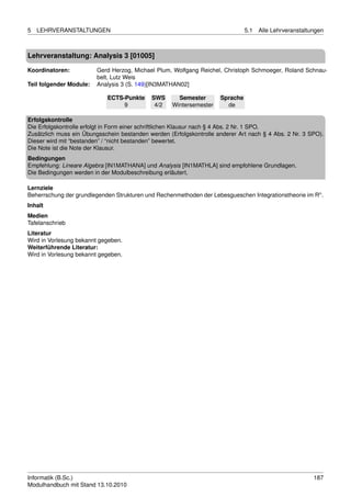 5   LEHRVERANSTALTUNGEN                                                        5.1   Alle Lehrveranstaltungen



Lehrveranstaltung: Analysis 3 [01005]

Koordinatoren:           Gerd Herzog, Michael Plum, Wolfgang Reichel, Christoph Schmoeger, Roland Schnau-
                         belt, Lutz Weis
Teil folgender Module:   Analysis 3 (S. 149)[IN3MATHAN02]

                            ECTS-Punkte     SWS       Semester       Sprache
                                 9           4/2    Wintersemester     de

Erfolgskontrolle
Die Erfolgskontrolle erfolgt in Form einer schriftlichen Klausur nach § 4 Abs. 2 Nr. 1 SPO.
Zusätzlich muss ein Übungsschein bestanden werden (Erfolgskontrolle anderer Art nach § 4 Abs. 2 Nr. 3 SPO).
Dieser wird mit “bestanden” / “nicht bestanden” bewertet.
Die Note ist die Note der Klausur.
Bedingungen
Empfehlung: Lineare Algebra [IN1MATHANA] und Analysis [IN1MATHLA] sind empfohlene Grundlagen.
Die Bedingungen werden in der Modulbeschreibung erläutert.

Lernziele
Beherrschung der grundlegenden Strukturen und Rechenmethoden der Lebesgueschen Integrationstheorie im Rn .
Inhalt
Medien
Tafelanschrieb
Literatur
Wird in Vorlesung bekannt gegeben.
Weiterführende Literatur:
Wird in Vorlesung bekannt gegeben.




Informatik (B.Sc.)                                                                                       187
Modulhandbuch mit Stand 13.10.2010
 