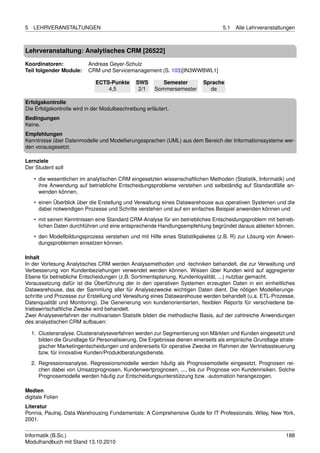 5   LEHRVERANSTALTUNGEN                                                             5.1   Alle Lehrveranstaltungen



Lehrveranstaltung: Analytisches CRM [26522]

Koordinatoren:             Andreas Geyer-Schulz
Teil folgender Module:     CRM und Servicemanagement (S. 103)[IN3WWBWL1]

                               ECTS-Punkte      SWS       Semester          Sprache
                                   4,5           2/1   Sommersemester         de

Erfolgskontrolle
Die Erfolgskontrolle wird in der Modulbeschreibung erläutert.
Bedingungen
Keine.
Empfehlungen
Kenntnisse über Datenmodelle und Modellierungssprachen (UML) aus dem Bereich der Informationssysteme wer-
den vorausgesetzt.

Lernziele
Der Student soll

     • die wesentlichen im analytischen CRM eingesetzten wissenschaftlichen Methoden (Statistik, Informatik) und
       ihre Anwendung auf betriebliche Entscheidungsprobleme verstehen und selbständig auf Standardfälle an-
       wenden können,
     • einen Überblick über die Erstellung und Verwaltung eines Datawarehouse aus operativen Systemen und die
       dabei notwendigen Prozesse und Schritte verstehen und auf ein einfaches Beispiel anwenden können und
     • mit seinen Kenntnissen eine Standard CRM-Analyse für ein betriebliches Entscheidungsproblem mit betrieb-
       lichen Daten durchführen und eine entsprechende Handlungsempfehlung begründet daraus ableiten können.
     • den Modellbildungsprozess verstehen und mit Hilfe eines Statistikpaketes (z.B. R) zur Lösung von Anwen-
       dungsproblemen einsetzen können.

Inhalt
In der Vorlesung Analytisches CRM werden Analysemethoden und -techniken behandelt, die zur Verwaltung und
Verbesserung von Kundenbeziehungen verwendet werden können. Wissen über Kunden wird auf aggregierter
Ebene für betriebliche Entscheidungen (z.B. Sortimentsplanung, Kundenloyalität, ...) nutzbar gemacht.
Voraussetzung dafür ist die Überführung der in den operativen Systemen erzeugten Daten in ein einheitliches
Datawarehouse, das der Sammlung aller für Analysezwecke wichtigen Daten dient. Die nötigen Modellierungs-
schritte und Prozesse zur Erstellung und Verwaltung eines Datawarehouse werden behandelt (u.a. ETL-Prozesse,
Datenqualität und Monitoring). Die Generierung von kundenorientierten, ﬂexiblen Reports für verschiedene be-
triebswirtschaftliche Zwecke wird behandelt.
Zwei Analyseverfahren der multivariaten Statistik bilden die methodische Basis, auf der zahlreiche Anwendungen
des analystischen CRM aufbauen:

    1. Clusteranalyse. Clusteranalyseverfahren werden zur Segmentierung von Märkten und Kunden eingesetzt und
       bilden die Grundlage für Personalisierung. Die Ergebnisse dienen einerseits als empirische Grundlage strate-
       gischer Marketingentscheidungen und andererseits für operative Zwecke im Rahmen der Vertriebssteuerung
       bzw. für innovative Kunden/Produktberatungsdienste.
    2. Regressionsanalyse. Regressionsmodelle werden häuﬁg als Prognosemodelle eingesetzt. Prognosen rei-
       chen dabei von Umsatzprognosen, Kundenwertprognosen, ..., bis zur Prognose von Kundenrisiken. Solche
       Prognosemodelle werden häuﬁg zur Entscheidungsunterstützung bzw. -automation herangezogen.

Medien
digitale Folien
Literatur
Ponnia, Paulraj. Data Warehousing Fundamentals: A Comprehensive Guide for IT Professionals. Wiley, New York,
2001.


Informatik (B.Sc.)                                                                                             188
Modulhandbuch mit Stand 13.10.2010
 